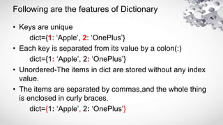 Following are the features of Dictionary
• Keys are unique
dict={1: ‘Apple’, 2: ‘OnePlus’}
• Each key is separated from its value by a colon(:)
dict={1: ‘Apple’, 2: ‘OnePlus’}
• Unordered-The items in dict are stored without any index
value.
• The items are separated by commas,and the whole thing
is enclosed in curly braces.
dict={1: ‘Apple’, 2: ‘OnePlus’}
 