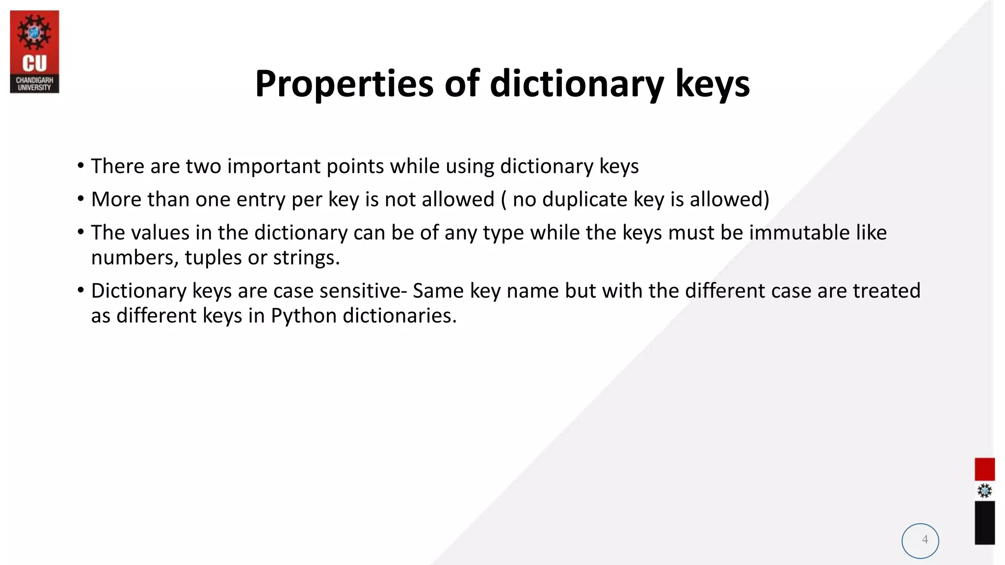 Properties of dictionary keys
• There are two important points while using dictionary keys
• More than one entry per key is not allowed ( no duplicate key is allowed)
• The values in the dictionary can be of any type while the keys must be immutable like
numbers, tuples or strings.
• Dictionary keys are case sensitive- Same key name but with the different case are treated
as different keys in Python dictionaries.
4
 