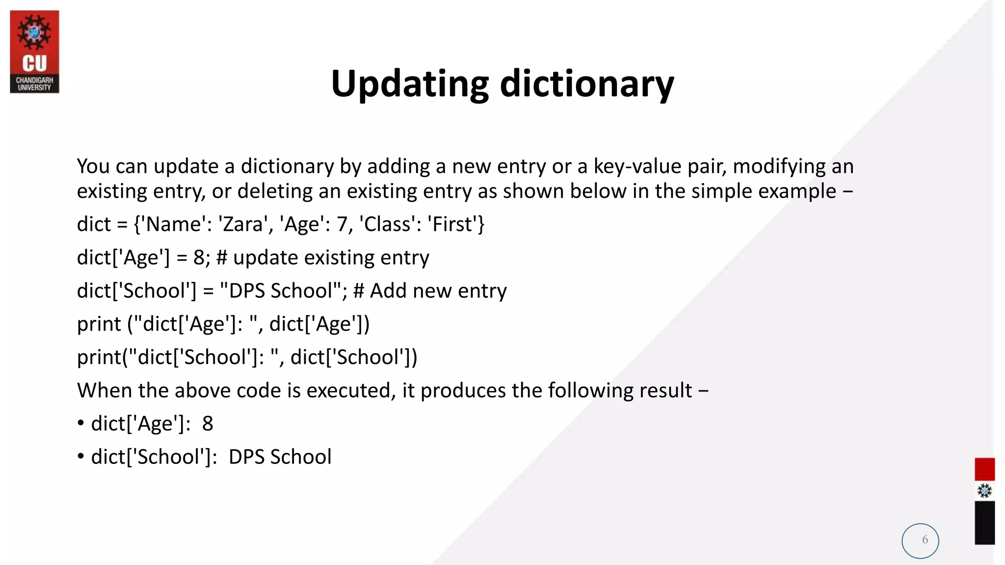 Updating dictionary
You can update a dictionary by adding a new entry or a key-value pair, modifying an
existing entry, or deleting an existing entry as shown below in the simple example −
dict = {'Name': 'Zara', 'Age': 7, 'Class': 'First'}
dict['Age'] = 8; # update existing entry
dict['School'] = "DPS School"; # Add new entry
print ("dict['Age']: ", dict['Age'])
print("dict['School']: ", dict['School'])
When the above code is executed, it produces the following result −
• dict['Age']: 8
• dict['School']: DPS School
6
 
