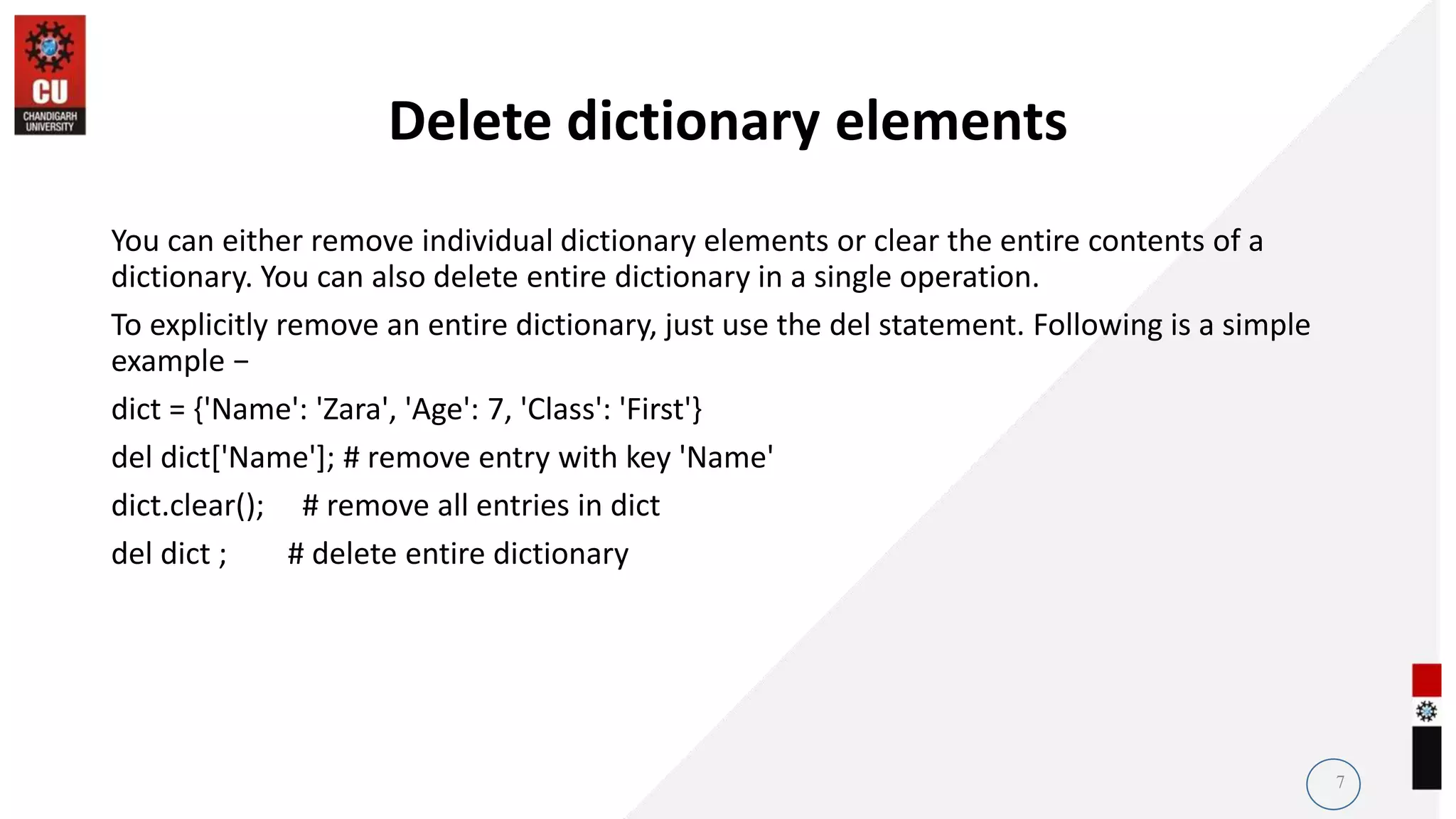 Delete dictionary elements
You can either remove individual dictionary elements or clear the entire contents of a
dictionary. You can also delete entire dictionary in a single operation.
To explicitly remove an entire dictionary, just use the del statement. Following is a simple
example −
dict = {'Name': 'Zara', 'Age': 7, 'Class': 'First'}
del dict['Name']; # remove entry with key 'Name'
dict.clear(); # remove all entries in dict
del dict ; # delete entire dictionary
7
 