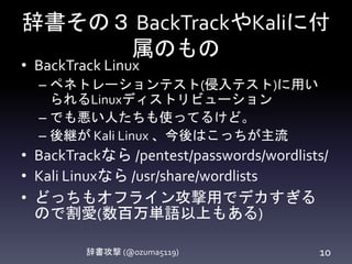 辞書その３ BackTrackやKaliに付
属のもの
辞書攻撃 (@ozuma5119) 10
• BackTrack Linux
– ペネトレーションテスト(侵入テスト)に用い
られるLinuxディストリビューション
– でも悪い人たちも使ってるけど。
– 後継が Kali Linux 、今後はこっちが主流
• BackTrackなら /pentest/passwords/wordlists/
• Kali Linuxなら /usr/share/wordlists
• どっちもオフライン攻撃用でデカすぎる
ので割愛(数百万単語以上もある)
 