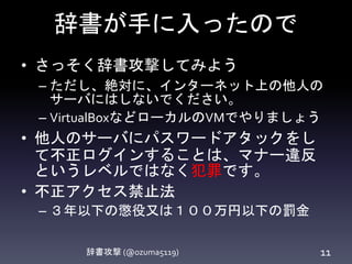 辞書が手に入ったので
辞書攻撃 (@ozuma5119) 11
• さっそく辞書攻撃してみよう
– ただし、絶対に、インターネット上の他人の
サーバにはしないでください。
– VirtualBoxなどローカルのVMでやりましょう
• 他人のサーバにパスワードアタックをし
て不正ログインすることは、マナー違反
というレベルではなく犯罪です。
• 不正アクセス禁止法
– ３年以下の懲役又は１００万円以下の罰金
 