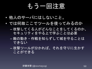 もう一回注意
辞書攻撃 (@ozuma5119) 12
• 他人のサーバにはしないこと。
• では何故ここでツールを使ってみるのか
– 攻撃してくる人がどんなことをしてくるの
か、セキュリティをやる上で学ぶことは必要
– 敵の動き・作戦を知らずして城を守ることは
できない
– 攻撃ツールが分かれば、それを守りに生かす
ことができる
 