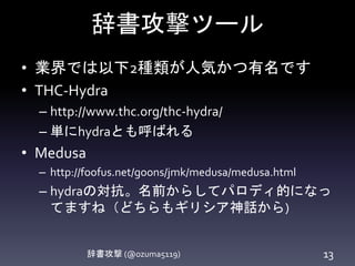 辞書攻撃ツール
辞書攻撃 (@ozuma5119) 13
• 業界では以下2種類が人気かつ有名です
• THC-Hydra
– http://www.thc.org/thc-hydra/
– 単にhydraとも呼ばれる
• Medusa
– http://foofus.net/goons/jmk/medusa/medusa.html
– hydraの対抗。名前からしてパロディ的になっ
てますね（どちらもギリシア神話から)
 