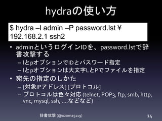 hydraの使い方
辞書攻撃 (@ozuma5119) 14
• adminというログインIDを、password.lstで辞
書攻撃する
– lとpオプションでIDとパスワード指定
– lとpオプションは大文字LとPでファイルを指定
• 宛先の指定のしかた
– [対象IPアドレス] [プロトコル]
– プロトコルは色々対応
(telnet, POP3, ftp, smb, http, vnc, mysql, ssh, ....など
など)
$ hydra –l admin –P password.lst ¥
192.168.2.1 ssh2
 