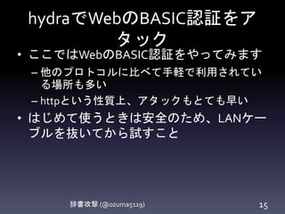 hydraでWebのBASIC認証をア
タック
辞書攻撃 (@ozuma5119) 15
• ここではWebのBASIC認証をやってみます
– 他のプロトコルに比べて手軽で利用されてい
る場所も多い
– httpという性質上、アタックもとても早い
• はじめて使うときは安全のため、LANケー
ブルを抜いてから試すこと
 