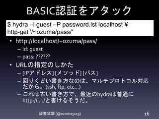 BASIC認証をアタック
辞書攻撃 (@ozuma5119) 16
• http://localhost/~ozuma/pass/
– id: guest
– pass: ??????
• URLの指定のしかた
– [IPアドレス] [メソッド] [パス]
– 回りくどい書き方なのは、マルチプロトコル対応
だから。(ssh, ftp, etc...)
– これは古い書き方で、最近のhydraは普通に
http://..../と書けるそうだ。
$ hydra –l guest –P password.lst localhost ¥
http-get '/~ozuma/pass/'
 