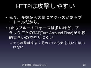 HTTPは攻撃しやすい
• 元々、多数から大量にアクセスがあるプ
ロトコルだから。
• sshもブルートフォースは多いけど、ア
タックごとのTAT(TurnArroundTime)が比較
的大きいのでやりにくい
– でも攻撃は来まくるのでsshも気を抜いてはい
けない
辞書攻撃 (@ozuma5119) 18
 