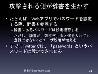 攻撃される側が辞書を生かす
• たとえば：Webアプリでパスワードを設定
する際、辞書を参照する
– 辞書にあるパスワードは設定拒否する
– ただし、辞書が「強すぎ」ると何を入れても
登録できない! とユーザ脱落が増える
• すでにTwitterでは、「password」というパ
スワードは設定できません
辞書攻撃 (@ozuma5119) 21
 