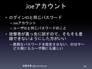 Joeアカウント
辞書攻撃 (@ozuma5119) 24
• ログインIDと同じパスワード
– Joeアカウント
– ユーザIDと同じパスワードのこと
• 攻撃者が真っ先に試すので、そもそも登
録できないようにした方がいい
– 脆弱なパスワードを設定させない、のはサー
ビス側にもユーザ側にも嬉しい
 