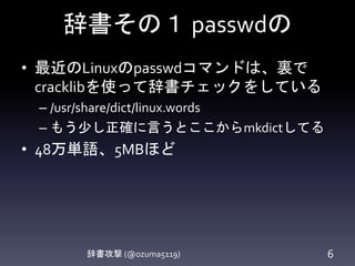 辞書その１ passwdの
• 最近のLinuxのpasswdコマンドは、裏で
cracklibを使って辞書チェックをしている
– /etc/pam.d/passwd を覗いてみましょう
– /usr/share/dict/linux.words
– もう少し正確に言うとここからcreate-cracklib-
dictしてる
• 48万単語、5MBほど
辞書攻撃 (@ozuma5119) 6
 