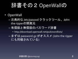 辞書その２OpenWallの
辞書攻撃 (@ozuma5119) 8
• OpenWall
– 古典的な /etc/passwd クラックツール、John
the ripperの開発元
– 有償版と無償版のパスワード辞書
• http://download.openwall.net/pub/wordlists/
– まずは password.gz がオススメ (John the ripper
にも同梱されている)
 