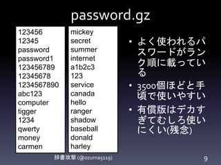 password.gz
辞書攻撃 (@ozuma5119) 9
• よく使われるパ
スワードがラン
ク順に載ってい
る
• 3500個ほどと手
頃で使いやすい
• 有償版はデカす
ぎてむしろ使い
にくい(残念)
123456
12345
password
password1
123456789
12345678
1234567890
abc123
computer
tigger
1234
qwerty
money
carmen
mickey
secret
summer
internet
a1b2c3
123
service
canada
hello
ranger
shadow
baseball
donald
harley
 