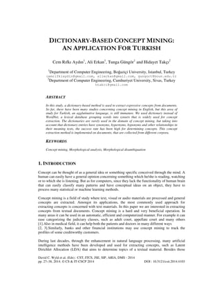 DICTIONARY-BASED CONCEPT MINING:
AN APPLICATION FOR TURKISH
Cem Rıfkı Aydın1, Ali Erkan1, Tunga Güngör1 and Hidayet Takçı2
1

Department of Computer Engineering, Boğaziçi University, Istanbul, Turkey

cemrifkiaydin@gmail.com, alierkan@gmail.com, gungort@boun.edu.tr
2

Department of Computer Engineering, Cumhuriyet University, Sivas, Turkey
htakci@gmail.com

ABSTRACT
In this study, a dictionary-based method is used to extract expressive concepts from documents.
So far, there have been many studies concerning concept mining in English, but this area of
study for Turkish, an agglutinative language, is still immature. We used dictionary instead of
WordNet, a lexical database grouping words into synsets that is widely used for concept
extraction. The dictionaries are rarely used in the domain of concept mining, but taking into
account that dictionary entries have synonyms, hypernyms, hyponyms and other relationships in
their meaning texts, the success rate has been high for determining concepts. This concept
extraction method is implemented on documents, that are collected from different corpora.

KEYWORDS
Concept mining, Morphological analysis, Morphological disambiguation

1. INTRODUCTION
Concept can be thought of as a general idea or something specific conceived through the mind. A
human can easily have a general opinion concerning something which he/she is reading, watching
or to which she is listening. But as for computers, since they lack the functionality of human brain
that can easily classify many patterns and have conceptual ideas on an object, they have to
process many statistical or machine learning methods.
Concept mining is a field of study where text, visual or audio materials are processed and general
concepts are extracted. Amongst its applications, the most commonly used approach for
extracting concepts is concerned with text materials. In this paper we are interested in extracting
concepts from textual documents. Concept mining is a hard and very beneficial operation. In
many areas it can be used in an automatic, efficient and computerized manner. For example it can
ease categorizing the judiciary classes, such as adult court, appellate court and many others
[1].Also in medical field, it can help both the patients and doctors in many different ways
[2, 3].Similarly, banks and other financial institutions may use concept mining to track the
profiles of some creditworthy customers.
During last decades, through the enhancement in natural language processing, many artificial
intelligence methods have been developed and used for extracting concepts, such as Latent
Dirichlet Allocation (LDA) that aims to determine topics of a textual material. Besides those
David C. Wyld et al. (Eds) : CST, ITCS, JSE, SIP, ARIA, DMS - 2014
pp. 27–38, 2014. © CS & IT-CSCP 2014

DOI : 10.5121/csit.2014.4103

 