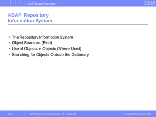 IBM Global Services
© Copyright IBM Corporation 2003
ABAP Repository Information System | 1.07 | August-2003
Slide 1
ABAP Repository
Information System
 The Repository Information System
 Object Searches (Find)
 Use of Objects in Objects (Where-Used)
 Searching for Objects Outside the Dictionary
 