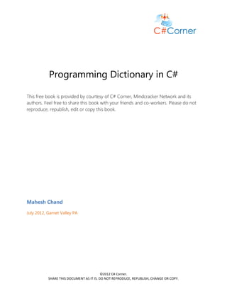 Programming Dictionary in C#

This free book is provided by courtesy of C# Corner, Mindcracker Network and its
authors. Feel free to share this book with your friends and co-workers. Please do not
reproduce, republish, edit or copy this book.




Mahesh Chand

July 2012, Garnet Valley PA




                                          ©2012 C# Corner.
           SHARE THIS DOCUMENT AS IT IS. DO NOT REPRODUCE, REPUBLISH, CHANGE OR COPY.
 