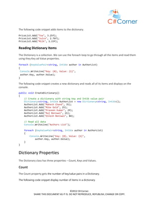 The following code snippet adds items to the dictionary.

PriceList.Add("Tea", 3.25f);
PriceList.Add("Juice", 2.76f);
PriceList.Add("Milk", 1.15f);

Reading Dictionary Items
The Dictionary is a collection. We can use the foreach loop to go through all the items and read them
using they Key ad Value properties.

foreach (KeyValuePair<string, Int16> author in AuthorList)
{
 Console.WriteLine("Key: {0}, Value: {1}",
 author.Key, author.Value);
}

The following code snippet creates a new dictionary and reads all of its items and displays on the
console.
public void CreateDictionary()
{
    // Create a dictionary with string key and Int16 value pair
    Dictionary<string, Int16> AuthorList = new Dictionary<string, Int16>();
    AuthorList.Add("Mahesh Chand", 35);
    AuthorList.Add("Mike Gold", 25);
    AuthorList.Add("Praveen Kumar", 29);
    AuthorList.Add("Raj Beniwal", 21);
    AuthorList.Add("Dinesh Beniwal", 84);

    // Read all data
    Console.WriteLine("Authors List");

    foreach (KeyValuePair<string, Int16> author in AuthorList)
    {
        Console.WriteLine("Key: {0}, Value: {1}",
            author.Key, author.Value);
    }
}


Dictionary Properties
The Dictionary class has three properties – Count, Keys and Values.

Count
The Count property gets the number of key/value pairs in a Dictionary.

The following code snippet display number of items in a dictionary.



                                            ©2012 C# Corner.
             SHARE THIS DOCUMENT AS IT IS. DO NOT REPRODUCE, REPUBLISH, CHANGE OR COPY.
 