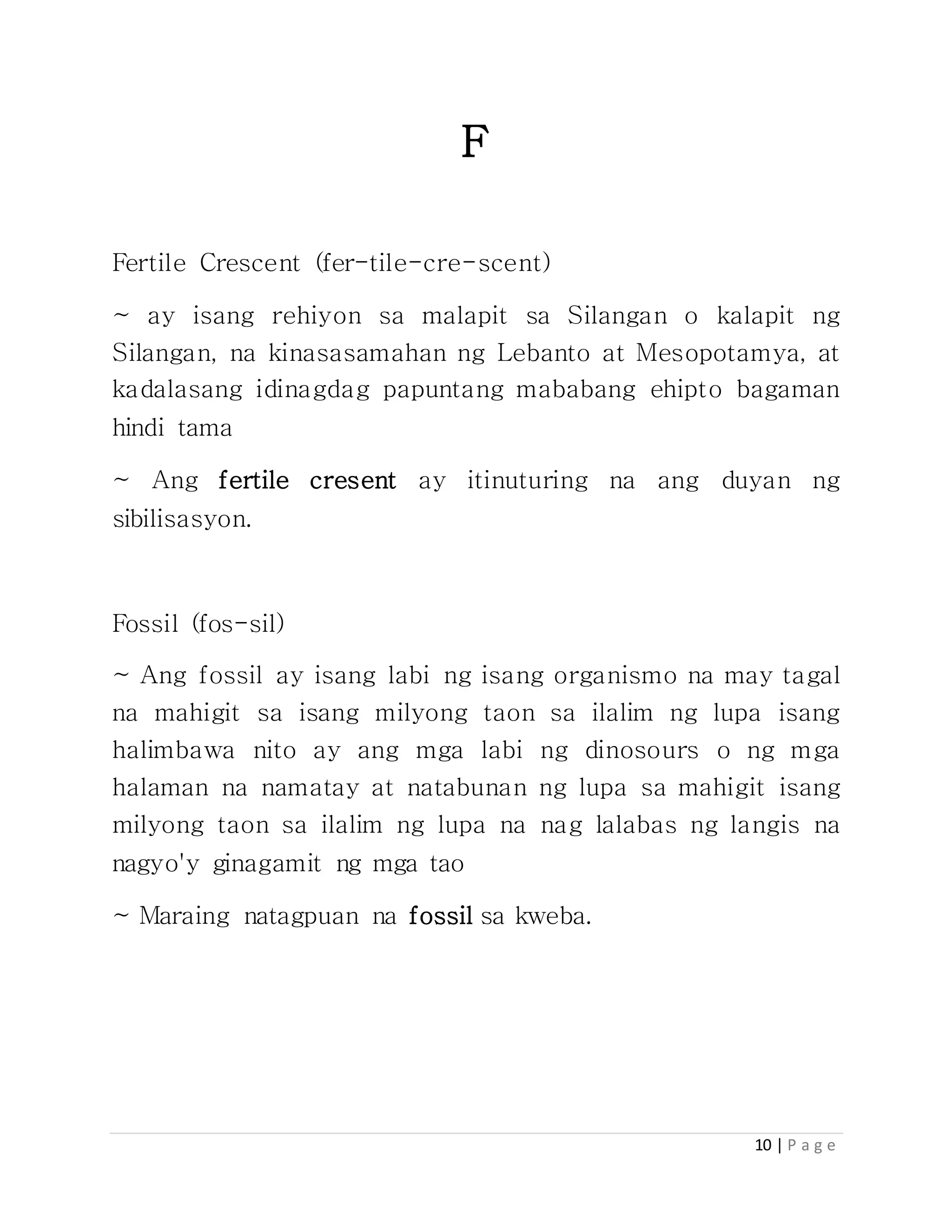10 | P a g e
F
Fertile Crescent (fer-tile-cre-scent)
~ ay isang rehiyon sa malapit sa Silangan o kalapit ng
Silangan, na kinasasamahan ng Lebanto at Mesopotamya, at
kadalasang idinagdag papuntang mababang ehipto bagaman
hindi tama
~ Ang fertile cresent ay itinuturing na ang duyan ng
sibilisasyon.
Fossil (fos-sil)
~ Ang fossil ay isang labi ng isang organismo na may tagal
na mahigit sa isang milyong taon sa ilalim ng lupa isang
halimbawa nito ay ang mga labi ng dinosours o ng mga
halaman na namatay at natabunan ng lupa sa mahigit isang
milyong taon sa ilalim ng lupa na nag lalabas ng langis na
nagyo'y ginagamit ng mga tao
~ Maraing natagpuan na fossil sa kweba.
 