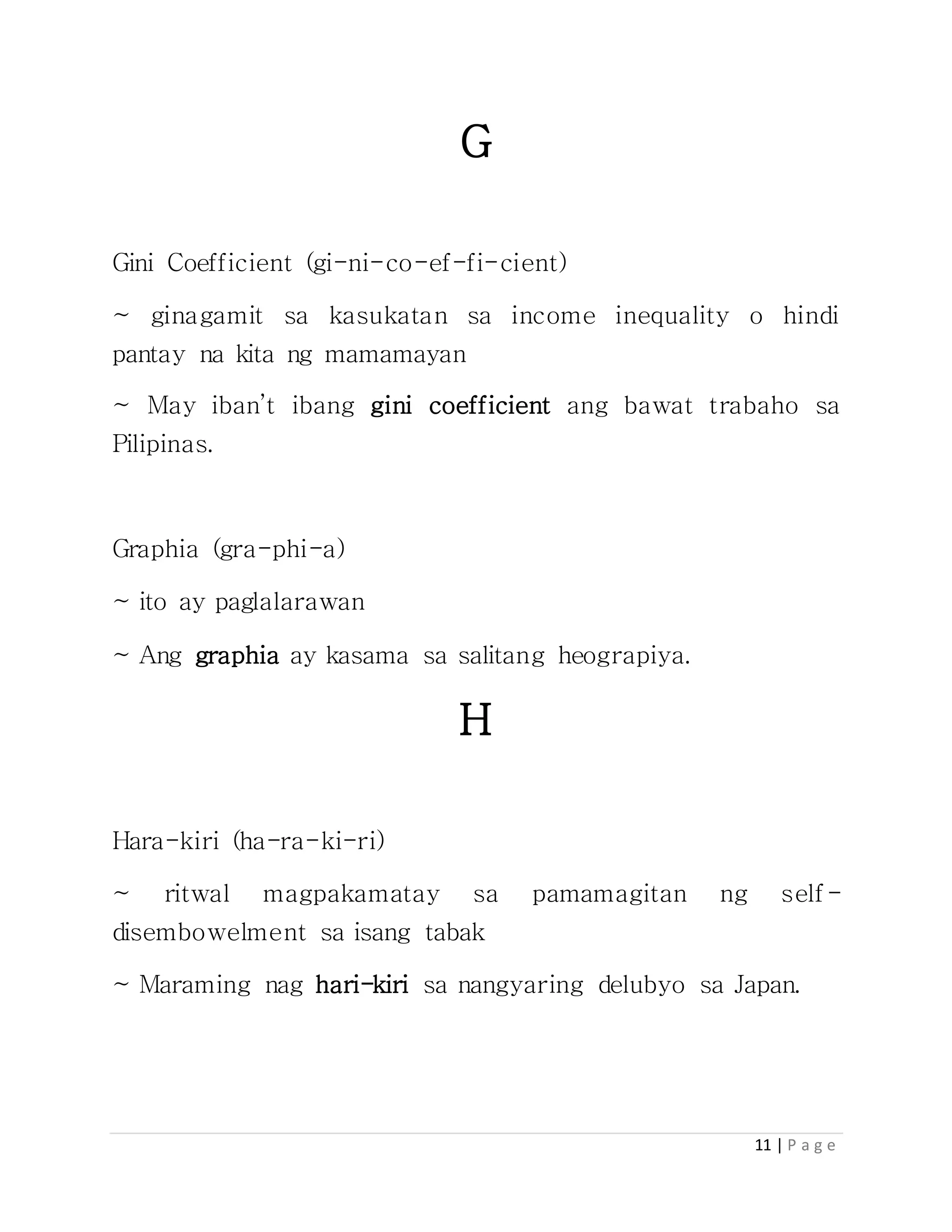 11 | P a g e
G
Gini Coefficient (gi-ni-co-ef-fi-cient)
~ ginagamit sa kasukatan sa income inequality o hindi
pantay na kita ng mamamayan
~ May iban’t ibang gini coefficient ang bawat trabaho sa
Pilipinas.
Graphia (gra-phi-a)
~ ito ay paglalarawan
~ Ang graphia ay kasama sa salitang heograpiya.
H
Hara-kiri (ha-ra-ki-ri)
~ ritwal magpakamatay sa pamamagitan ng self-
disembowelment sa isang tabak
~ Maraming nag hari-kiri sa nangyaring delubyo sa Japan.
 
