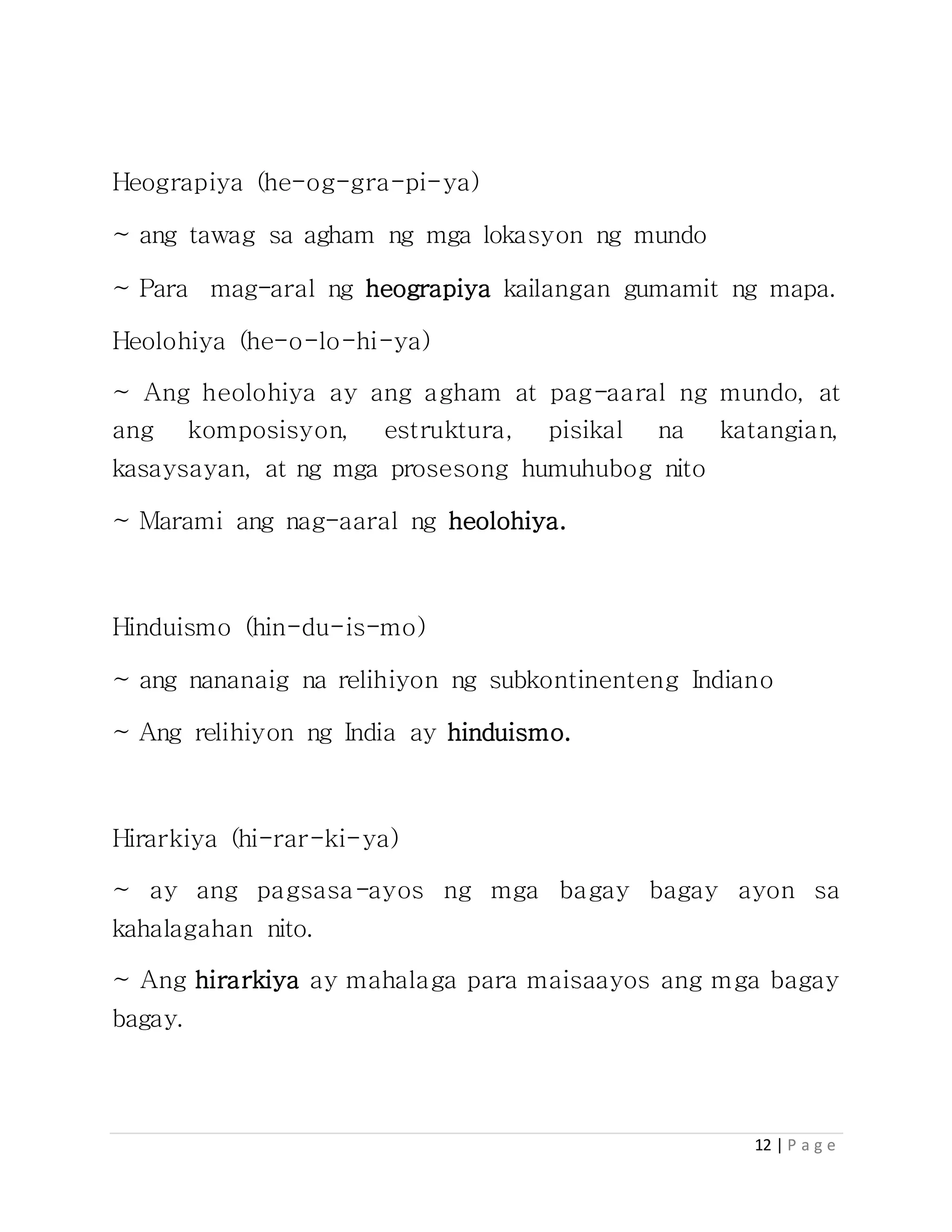 12 | P a g e
Heograpiya (he-og-gra-pi-ya)
~ ang tawag sa agham ng mga lokasyon ng mundo
~ Para mag-aral ng heograpiya kailangan gumamit ng mapa.
Heolohiya (he-o-lo-hi-ya)
~ Ang heolohiya ay ang agham at pag-aaral ng mundo, at
ang komposisyon, estruktura, pisikal na katangian,
kasaysayan, at ng mga prosesong humuhubog nito
~ Marami ang nag-aaral ng heolohiya.
Hinduismo (hin-du-is-mo)
~ ang nananaig na relihiyon ng subkontinenteng Indiano
~ Ang relihiyon ng India ay hinduismo.
Hirarkiya (hi-rar-ki-ya)
~ ay ang pagsasa-ayos ng mga bagay bagay ayon sa
kahalagahan nito.
~ Ang hirarkiya ay mahalaga para maisaayos ang mga bagay
bagay.
 
