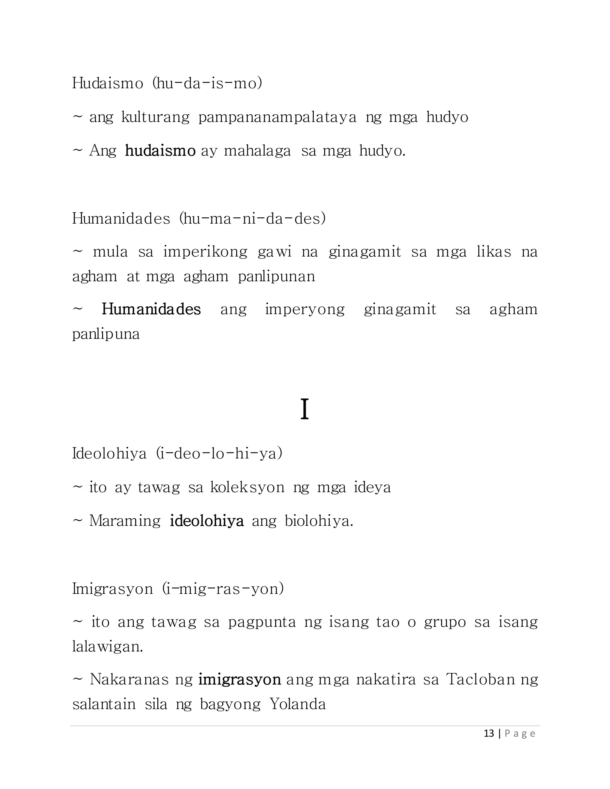 13 | P a g e
Hudaismo (hu-da-is-mo)
~ ang kulturang pampananampalataya ng mga hudyo
~ Ang hudaismo ay mahalaga sa mga hudyo.
Humanidades (hu-ma-ni-da-des)
~ mula sa imperikong gawi na ginagamit sa mga likas na
agham at mga agham panlipunan
~ Humanidades ang imperyong ginagamit sa agham
panlipuna
I
Ideolohiya (i-deo-lo-hi-ya)
~ ito ay tawag sa koleksyon ng mga ideya
~ Maraming ideolohiya ang biolohiya.
Imigrasyon (i-mig-ras-yon)
~ ito ang tawag sa pagpunta ng isang tao o grupo sa isang
lalawigan.
~ Nakaranas ng imigrasyon ang mga nakatira sa Tacloban ng
salantain sila ng bagyong Yolanda
 