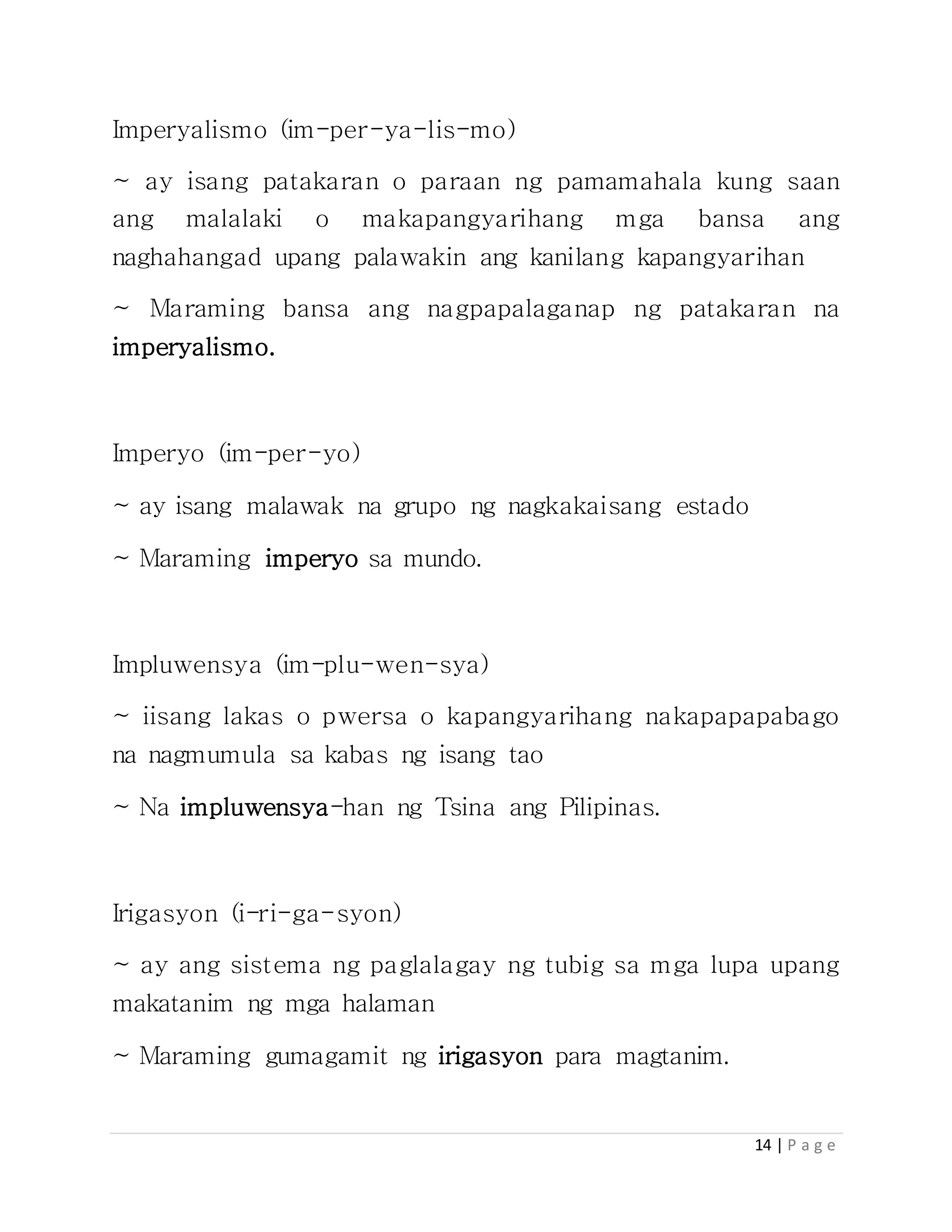 14 | P a g e
Imperyalismo (im-per-ya-lis-mo)
~ ay isang patakaran o paraan ng pamamahala kung saan
ang malalaki o makapangyarihang mga bansa ang
naghahangad upang palawakin ang kanilang kapangyarihan
~ Maraming bansa ang nagpapalaganap ng patakaran na
imperyalismo.
Imperyo (im-per-yo)
~ ay isang malawak na grupo ng nagkakaisang estado
~ Maraming imperyo sa mundo.
Impluwensya (im-plu-wen-sya)
~ iisang lakas o pwersa o kapangyarihang nakapapapabago
na nagmumula sa kabas ng isang tao
~ Na impluwensya-han ng Tsina ang Pilipinas.
Irigasyon (i-ri-ga-syon)
~ ay ang sistema ng paglalagay ng tubig sa mga lupa upang
makatanim ng mga halaman
~ Maraming gumagamit ng irigasyon para magtanim.
 