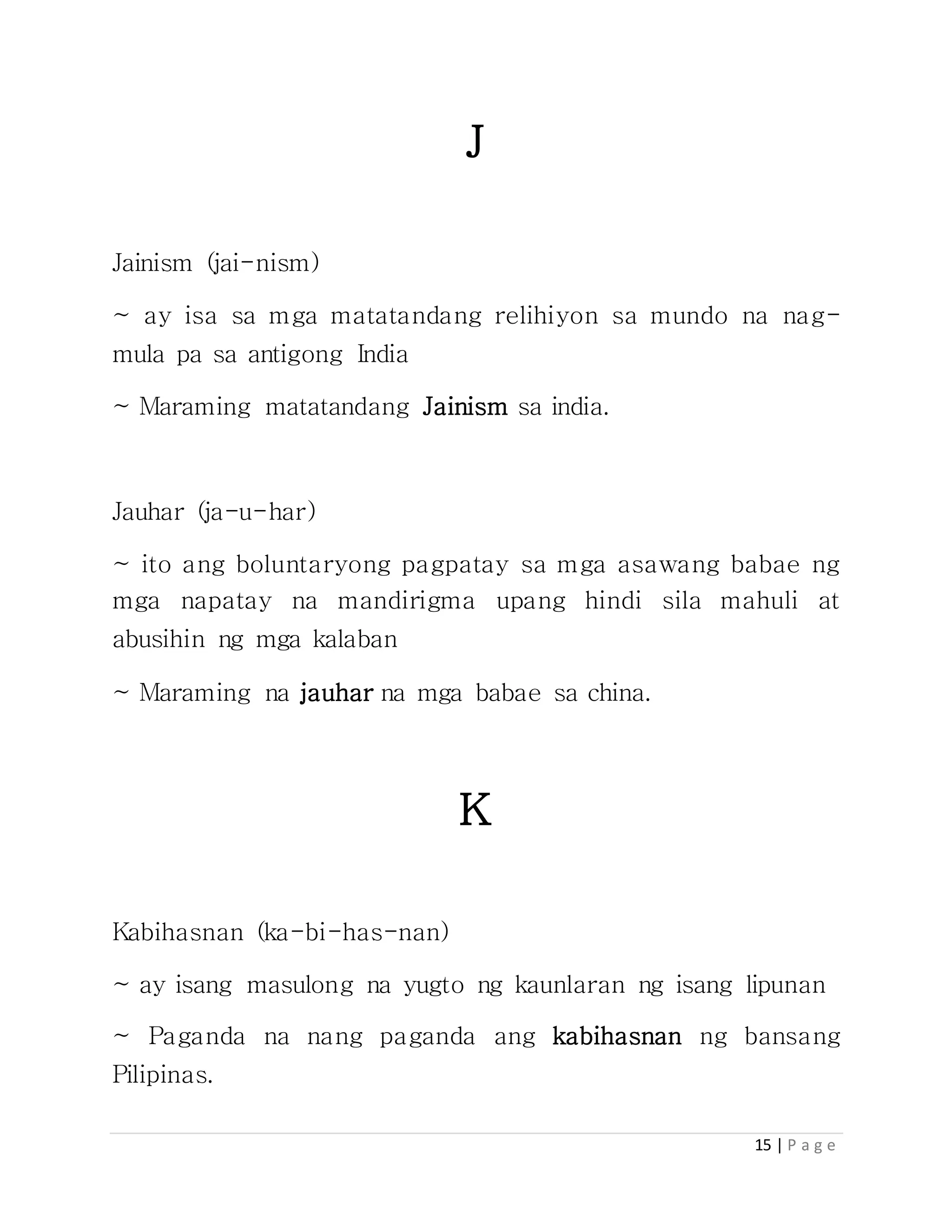 15 | P a g e
J
Jainism (jai-nism)
~ ay isa sa mga matatandang relihiyon sa mundo na nag-
mula pa sa antigong India
~ Maraming matatandang Jainism sa india.
Jauhar (ja-u-har)
~ ito ang boluntaryong pagpatay sa mga asawang babae ng
mga napatay na mandirigma upang hindi sila mahuli at
abusihin ng mga kalaban
~ Maraming na jauhar na mga babae sa china.
K
Kabihasnan (ka-bi-has-nan)
~ ay isang masulong na yugto ng kaunlaran ng isang lipunan
~ Paganda na nang paganda ang kabihasnan ng bansang
Pilipinas.
 