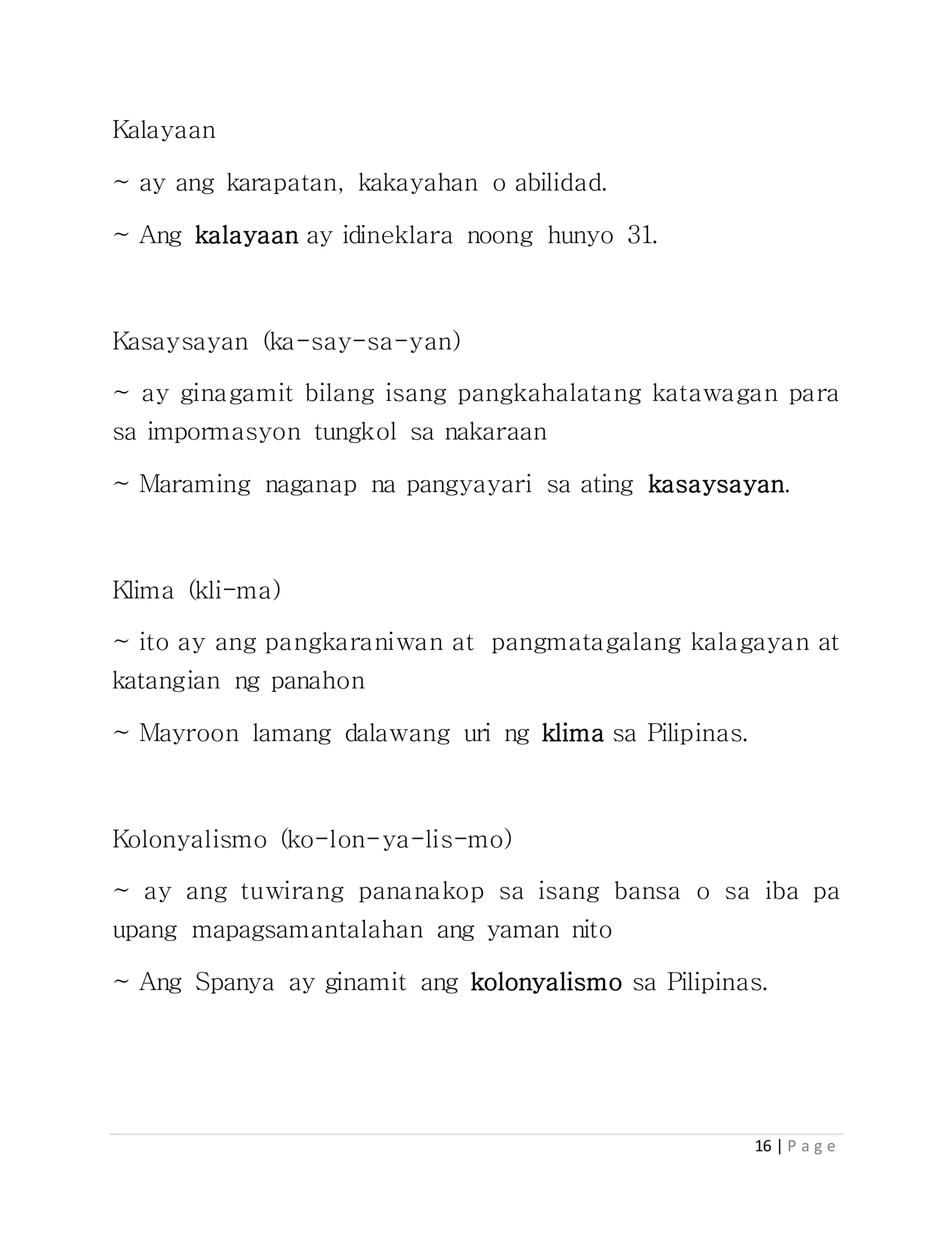 16 | P a g e
Kalayaan
~ ay ang karapatan, kakayahan o abilidad.
~ Ang kalayaan ay idineklara noong hunyo 31.
Kasaysayan (ka-say-sa-yan)
~ ay ginagamit bilang isang pangkahalatang katawagan para
sa impormasyon tungkol sa nakaraan
~ Maraming naganap na pangyayari sa ating kasaysayan.
Klima (kli-ma)
~ ito ay ang pangkaraniwan at pangmatagalang kalagayan at
katangian ng panahon
~ Mayroon lamang dalawang uri ng klima sa Pilipinas.
Kolonyalismo (ko-lon-ya-lis-mo)
~ ay ang tuwirang pananakop sa isang bansa o sa iba pa
upang mapagsamantalahan ang yaman nito
~ Ang Spanya ay ginamit ang kolonyalismo sa Pilipinas.
 
