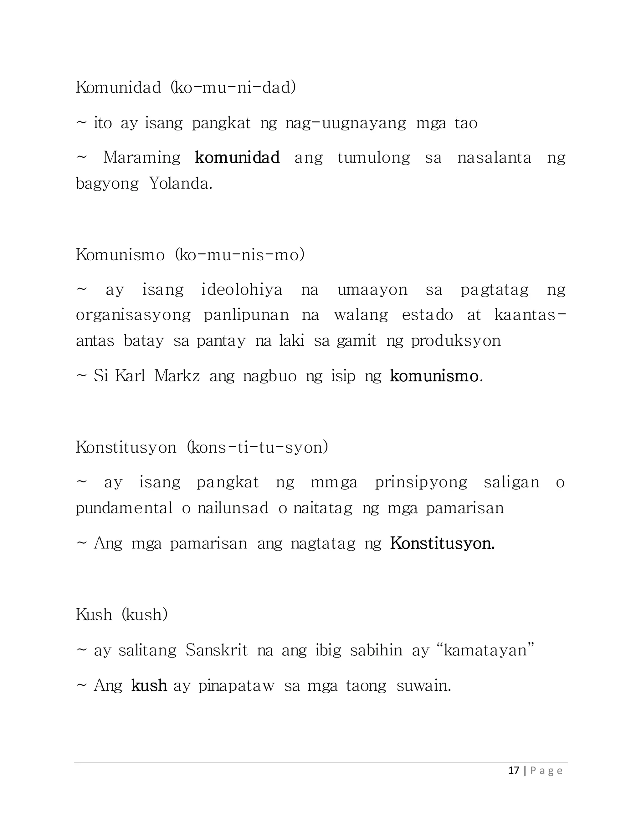 17 | P a g e
Komunidad (ko-mu-ni-dad)
~ ito ay isang pangkat ng nag-uugnayang mga tao
~ Maraming komunidad ang tumulong sa nasalanta ng
bagyong Yolanda.
Komunismo (ko-mu-nis-mo)
~ ay isang ideolohiya na umaayon sa pagtatag ng
organisasyong panlipunan na walang estado at kaantas-
antas batay sa pantay na laki sa gamit ng produksyon
~ Si Karl Markz ang nagbuo ng isip ng komunismo.
Konstitusyon (kons-ti-tu-syon)
~ ay isang pangkat ng mmga prinsipyong saligan o
pundamental o nailunsad o naitatag ng mga pamarisan
~ Ang mga pamarisan ang nagtatag ng Konstitusyon.
Kush (kush)
~ ay salitang Sanskrit na ang ibig sabihin ay “kamatayan”
~ Ang kush ay pinapataw sa mga taong suwain.
 
