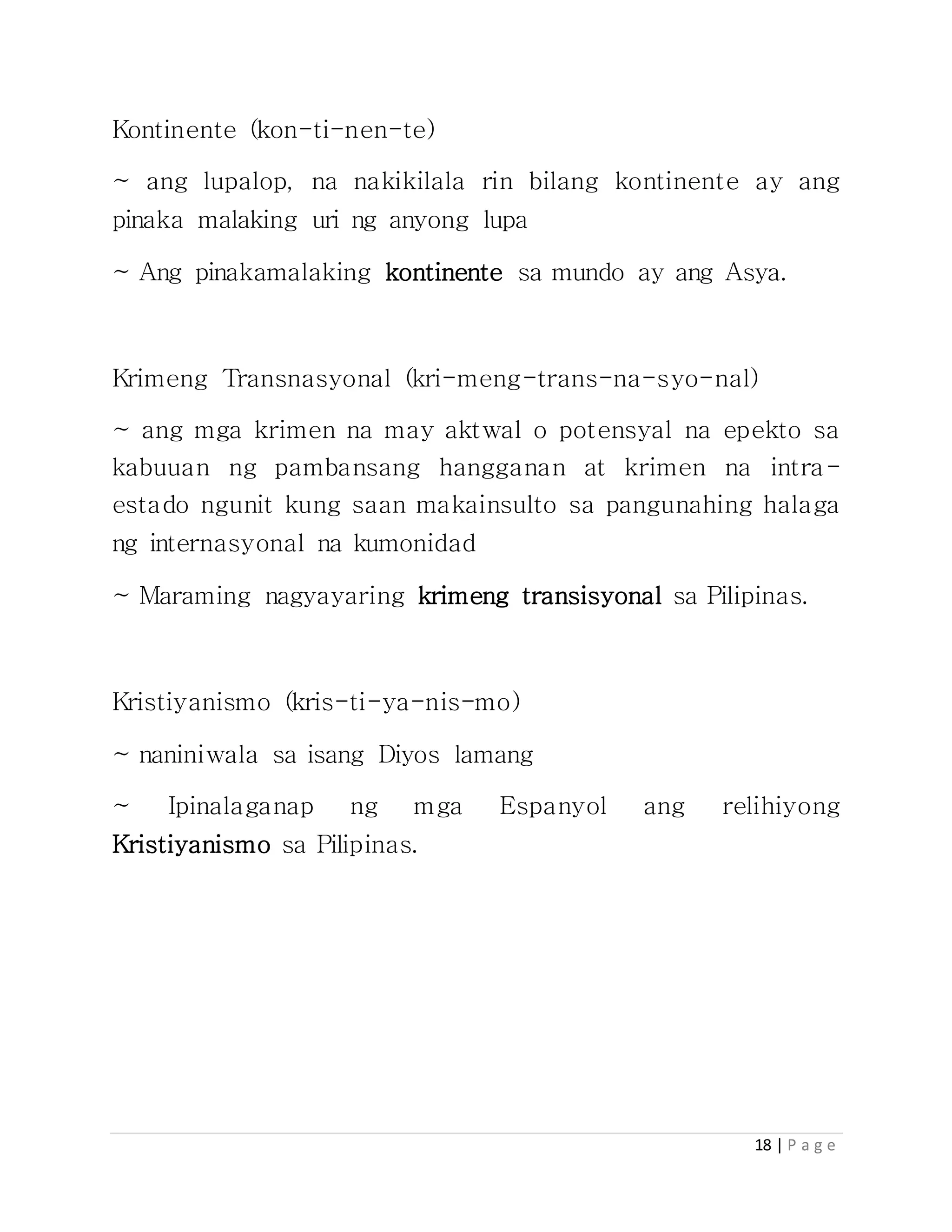 18 | P a g e
Kontinente (kon-ti-nen-te)
~ ang lupalop, na nakikilala rin bilang kontinente ay ang
pinaka malaking uri ng anyong lupa
~ Ang pinakamalaking kontinente sa mundo ay ang Asya.
Krimeng Transnasyonal (kri-meng-trans-na-syo-nal)
~ ang mga krimen na may aktwal o potensyal na epekto sa
kabuuan ng pambansang hangganan at krimen na intra-
estado ngunit kung saan makainsulto sa pangunahing halaga
ng internasyonal na kumonidad
~ Maraming nagyayaring krimeng transisyonal sa Pilipinas.
Kristiyanismo (kris-ti-ya-nis-mo)
~ naniniwala sa isang Diyos lamang
~ Ipinalaganap ng mga Espanyol ang relihiyong
Kristiyanismo sa Pilipinas.
 