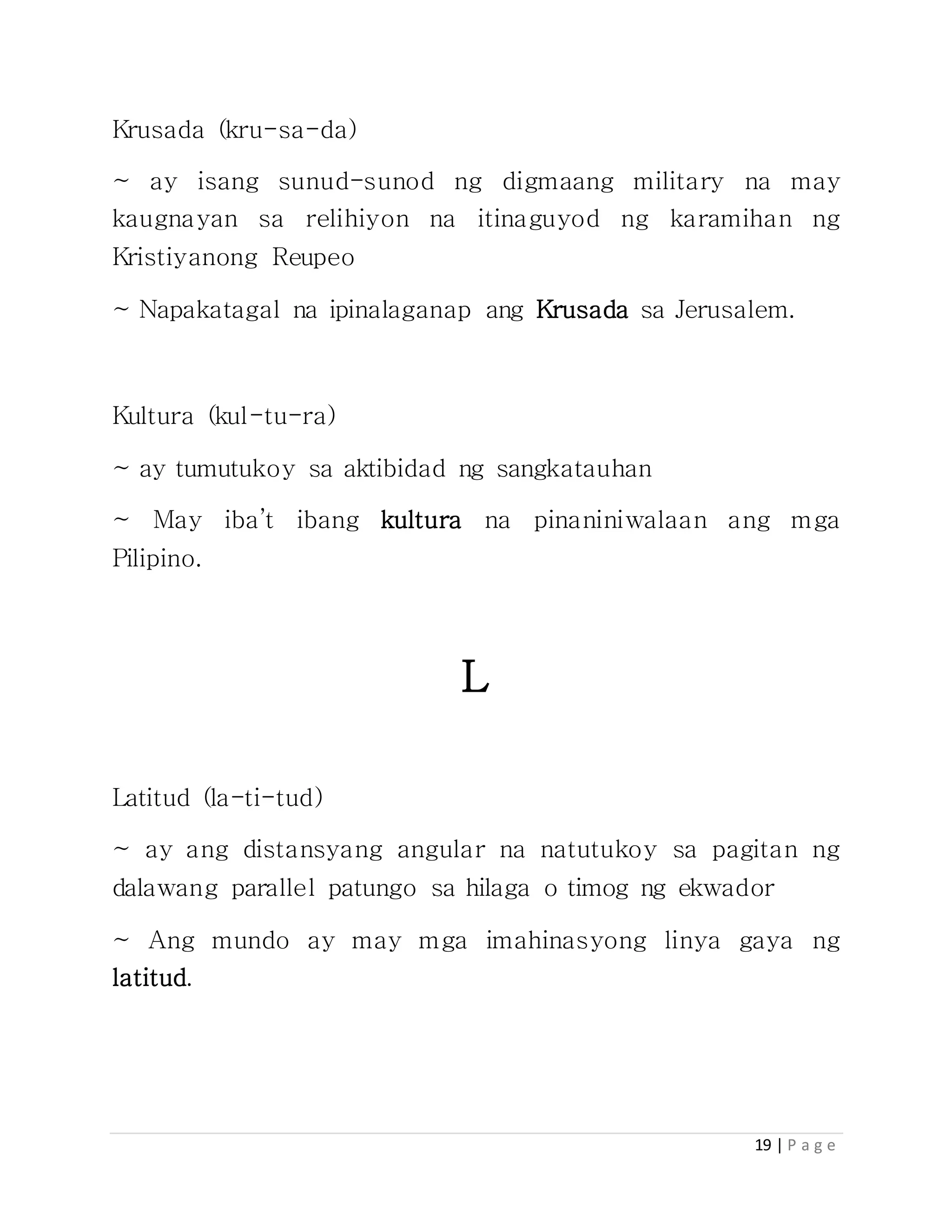 19 | P a g e
Krusada (kru-sa-da)
~ ay isang sunud-sunod ng digmaang military na may
kaugnayan sa relihiyon na itinaguyod ng karamihan ng
Kristiyanong Reupeo
~ Napakatagal na ipinalaganap ang Krusada sa Jerusalem.
Kultura (kul-tu-ra)
~ ay tumutukoy sa aktibidad ng sangkatauhan
~ May iba’t ibang kultura na pinaniniwalaan ang mga
Pilipino.
L
Latitud (la-ti-tud)
~ ay ang distansyang angular na natutukoy sa pagitan ng
dalawang parallel patungo sa hilaga o timog ng ekwador
~ Ang mundo ay may mga imahinasyong linya gaya ng
latitud.
 
