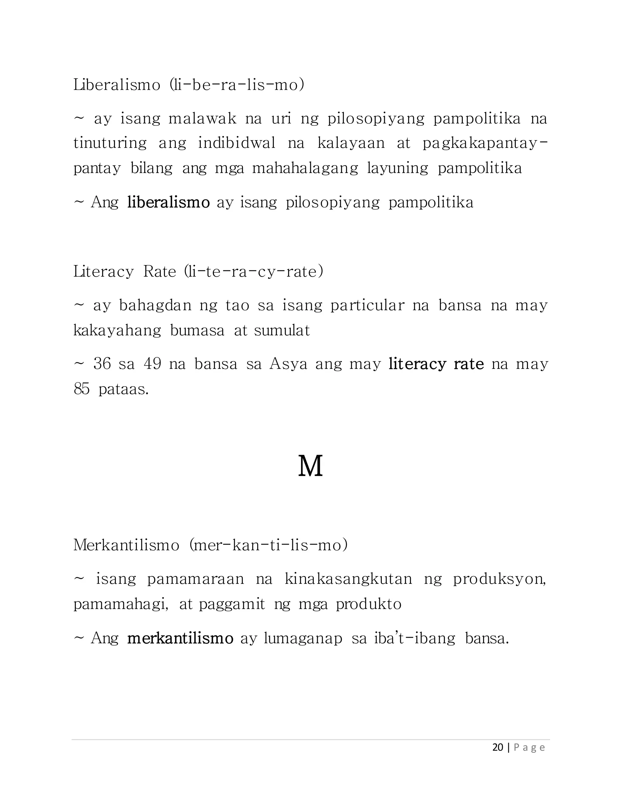 20 | P a g e
Liberalismo (li-be-ra-lis-mo)
~ ay isang malawak na uri ng pilosopiyang pampolitika na
tinuturing ang indibidwal na kalayaan at pagkakapantay-
pantay bilang ang mga mahahalagang layuning pampolitika
~ Ang liberalismo ay isang pilosopiyang pampolitika
Literacy Rate (li-te-ra-cy-rate)
~ ay bahagdan ng tao sa isang particular na bansa na may
kakayahang bumasa at sumulat
~ 36 sa 49 na bansa sa Asya ang may literacy rate na may
85 pataas.
M
Merkantilismo (mer-kan-ti-lis-mo)
~ isang pamamaraan na kinakasangkutan ng produksyon,
pamamahagi, at paggamit ng mga produkto
~ Ang merkantilismo ay lumaganap sa iba’t-ibang bansa.
 