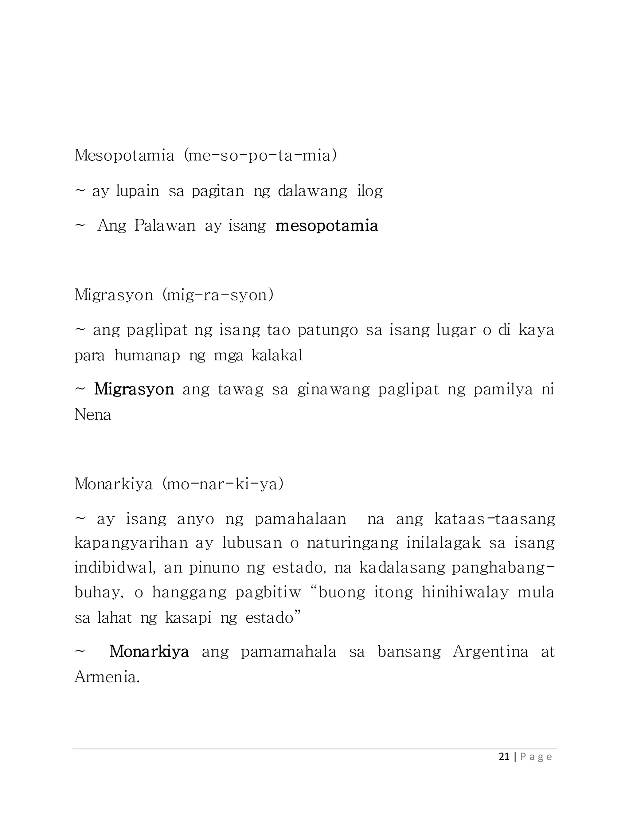 21 | P a g e
Mesopotamia (me-so-po-ta-mia)
~ ay lupain sa pagitan ng dalawang ilog
~ Ang Palawan ay isang mesopotamia
Migrasyon (mig-ra-syon)
~ ang paglipat ng isang tao patungo sa isang lugar o di kaya
para humanap ng mga kalakal
~ Migrasyon ang tawag sa ginawang paglipat ng pamilya ni
Nena
Monarkiya (mo-nar-ki-ya)
~ ay isang anyo ng pamahalaan na ang kataas-taasang
kapangyarihan ay lubusan o naturingang inilalagak sa isang
indibidwal, an pinuno ng estado, na kadalasang panghabang-
buhay, o hanggang pagbitiw “buong itong hinihiwalay mula
sa lahat ng kasapi ng estado”
~ Monarkiya ang pamamahala sa bansang Argentina at
Armenia.
 