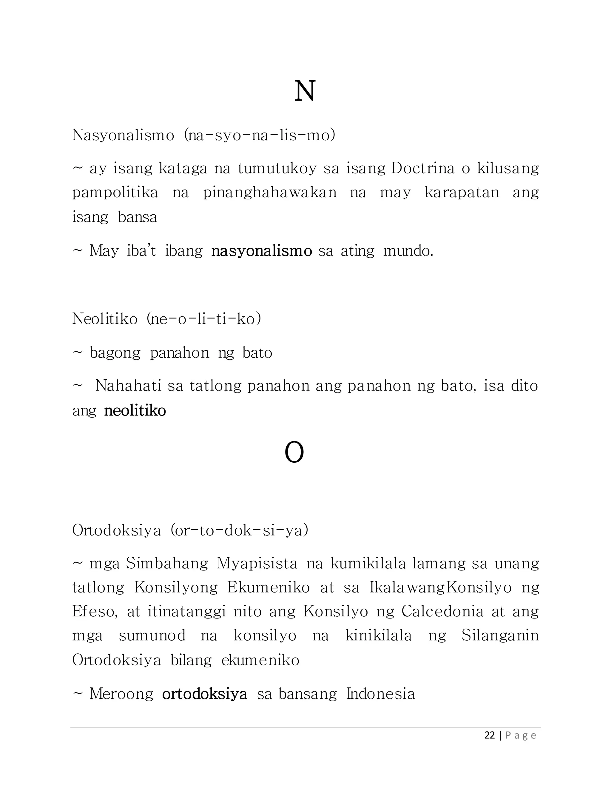 22 | P a g e
N
Nasyonalismo (na-syo-na-lis-mo)
~ ay isang kataga na tumutukoy sa isang Doctrina o kilusang
pampolitika na pinanghahawakan na may karapatan ang
isang bansa
~ May iba’t ibang nasyonalismo sa ating mundo.
Neolitiko (ne-o-li-ti-ko)
~ bagong panahon ng bato
~ Nahahati sa tatlong panahon ang panahon ng bato, isa dito
ang neolitiko
O
Ortodoksiya (or-to-dok-si-ya)
~ mga Simbahang Myapisista na kumikilala lamang sa unang
tatlong Konsilyong Ekumeniko at sa IkalawangKonsilyo ng
Efeso, at itinatanggi nito ang Konsilyo ng Calcedonia at ang
mga sumunod na konsilyo na kinikilala ng Silanganin
Ortodoksiya bilang ekumeniko
~ Meroong ortodoksiya sa bansang Indonesia
 