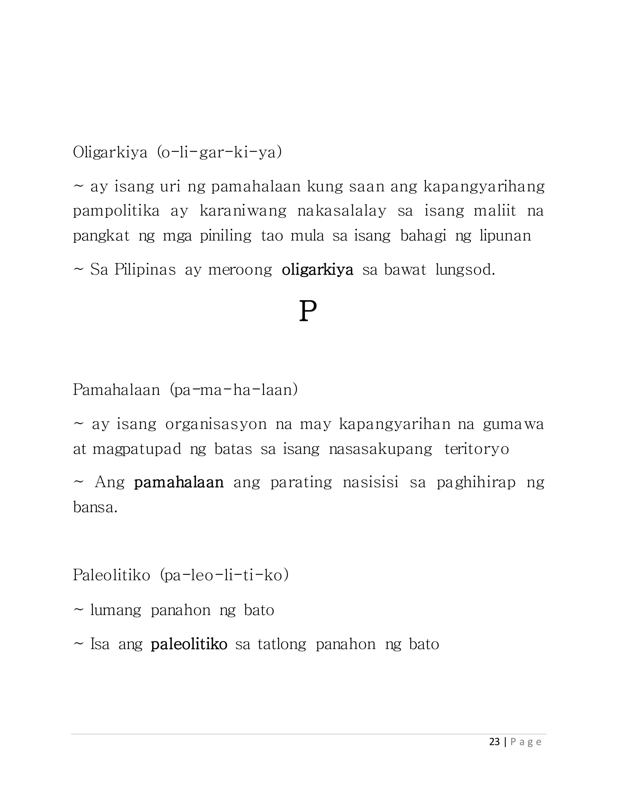 23 | P a g e
Oligarkiya (o-li-gar-ki-ya)
~ ay isang uri ng pamahalaan kung saan ang kapangyarihang
pampolitika ay karaniwang nakasalalay sa isang maliit na
pangkat ng mga piniling tao mula sa isang bahagi ng lipunan
~ Sa Pilipinas ay meroong oligarkiya sa bawat lungsod.
P
Pamahalaan (pa-ma-ha-laan)
~ ay isang organisasyon na may kapangyarihan na gumawa
at magpatupad ng batas sa isang nasasakupang teritoryo
~ Ang pamahalaan ang parating nasisisi sa paghihirap ng
bansa.
Paleolitiko (pa-leo-li-ti-ko)
~ lumang panahon ng bato
~ Isa ang paleolitiko sa tatlong panahon ng bato
 