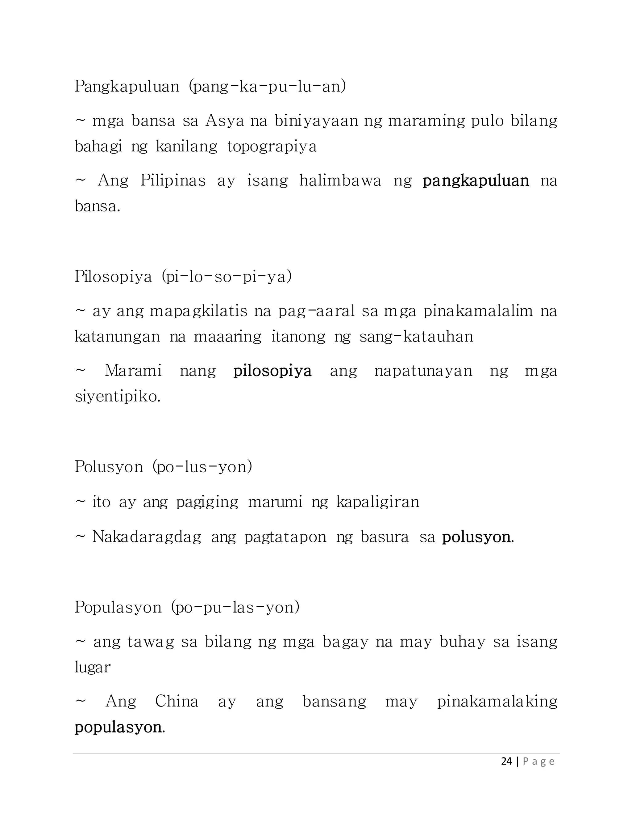 24 | P a g e
Pangkapuluan (pang-ka-pu-lu-an)
~ mga bansa sa Asya na biniyayaan ng maraming pulo bilang
bahagi ng kanilang topograpiya
~ Ang Pilipinas ay isang halimbawa ng pangkapuluan na
bansa.
Pilosopiya (pi-lo-so-pi-ya)
~ ay ang mapagkilatis na pag-aaral sa mga pinakamalalim na
katanungan na maaaring itanong ng sang-katauhan
~ Marami nang pilosopiya ang napatunayan ng mga
siyentipiko.
Polusyon (po-lus-yon)
~ ito ay ang pagiging marumi ng kapaligiran
~ Nakadaragdag ang pagtatapon ng basura sa polusyon.
Populasyon (po-pu-las-yon)
~ ang tawag sa bilang ng mga bagay na may buhay sa isang
lugar
~ Ang China ay ang bansang may pinakamalaking
populasyon.
 