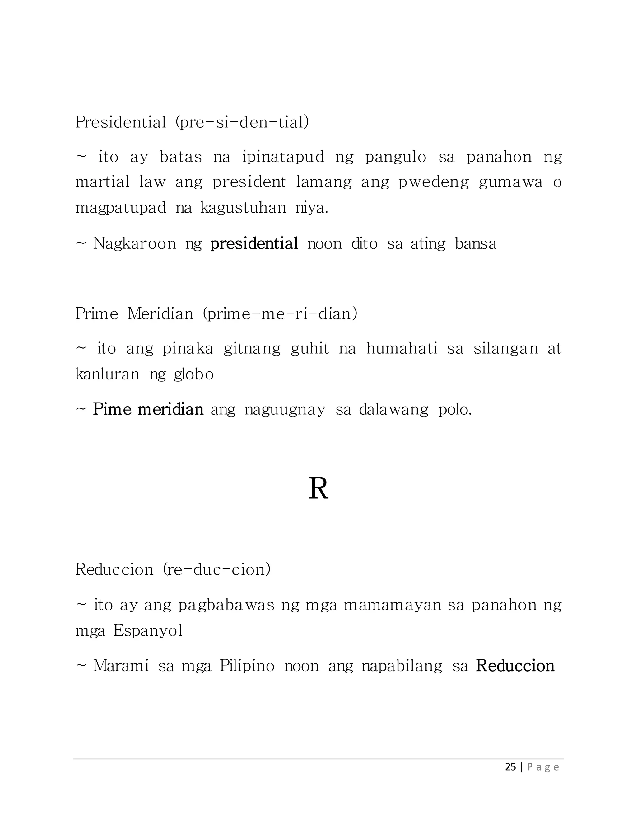 25 | P a g e
Presidential (pre-si-den-tial)
~ ito ay batas na ipinatapud ng pangulo sa panahon ng
martial law ang president lamang ang pwedeng gumawa o
magpatupad na kagustuhan niya.
~ Nagkaroon ng presidential noon dito sa ating bansa
Prime Meridian (prime-me-ri-dian)
~ ito ang pinaka gitnang guhit na humahati sa silangan at
kanluran ng globo
~ Pime meridian ang naguugnay sa dalawang polo.
R
Reduccion (re-duc-cion)
~ ito ay ang pagbabawas ng mga mamamayan sa panahon ng
mga Espanyol
~ Marami sa mga Pilipino noon ang napabilang sa Reduccion
 