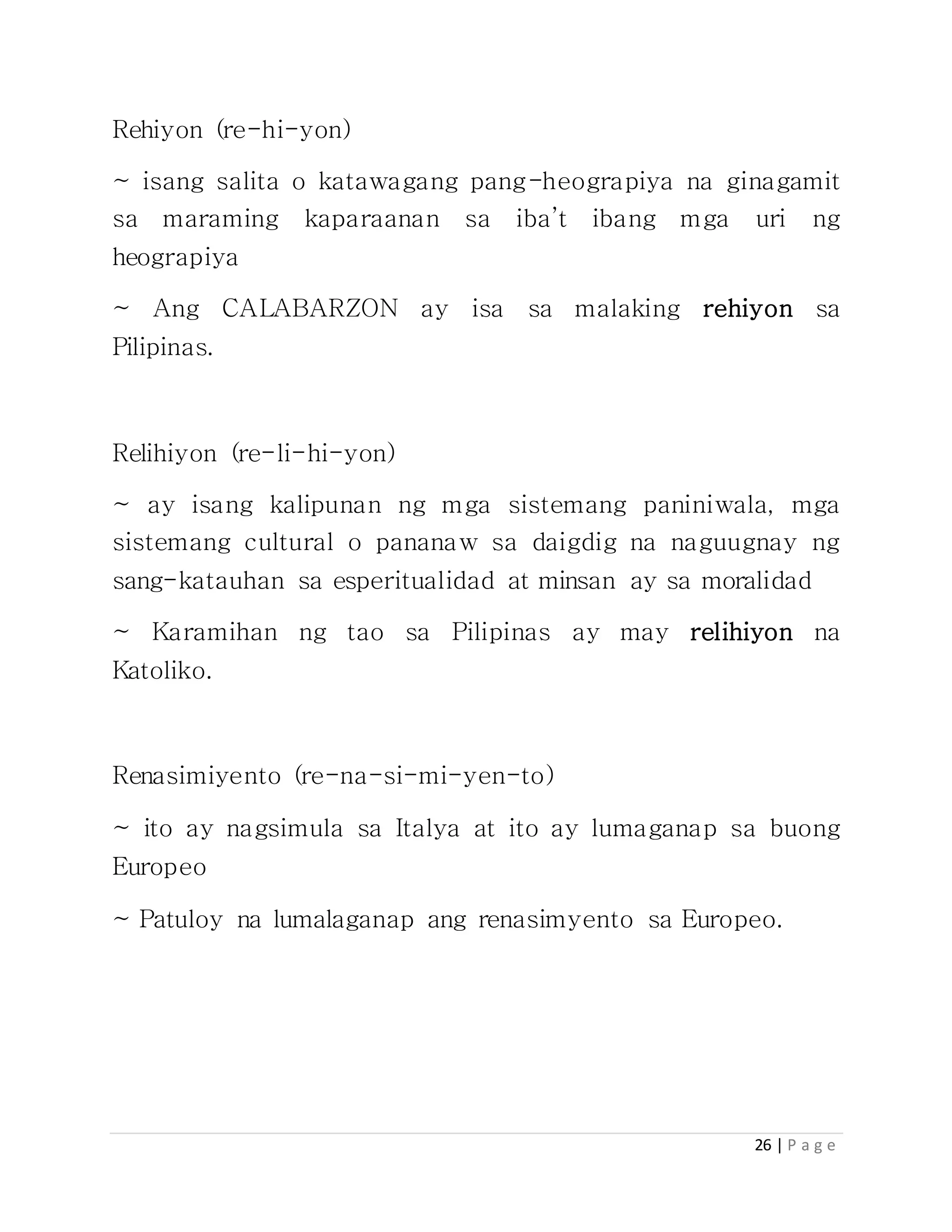 26 | P a g e
Rehiyon (re-hi-yon)
~ isang salita o katawagang pang-heograpiya na ginagamit
sa maraming kaparaanan sa iba’t ibang mga uri ng
heograpiya
~ Ang CALABARZON ay isa sa malaking rehiyon sa
Pilipinas.
Relihiyon (re-li-hi-yon)
~ ay isang kalipunan ng mga sistemang paniniwala, mga
sistemang cultural o pananaw sa daigdig na naguugnay ng
sang-katauhan sa esperitualidad at minsan ay sa moralidad
~ Karamihan ng tao sa Pilipinas ay may relihiyon na
Katoliko.
Renasimiyento (re-na-si-mi-yen-to)
~ ito ay nagsimula sa Italya at ito ay lumaganap sa buong
Europeo
~ Patuloy na lumalaganap ang renasimyento sa Europeo.
 