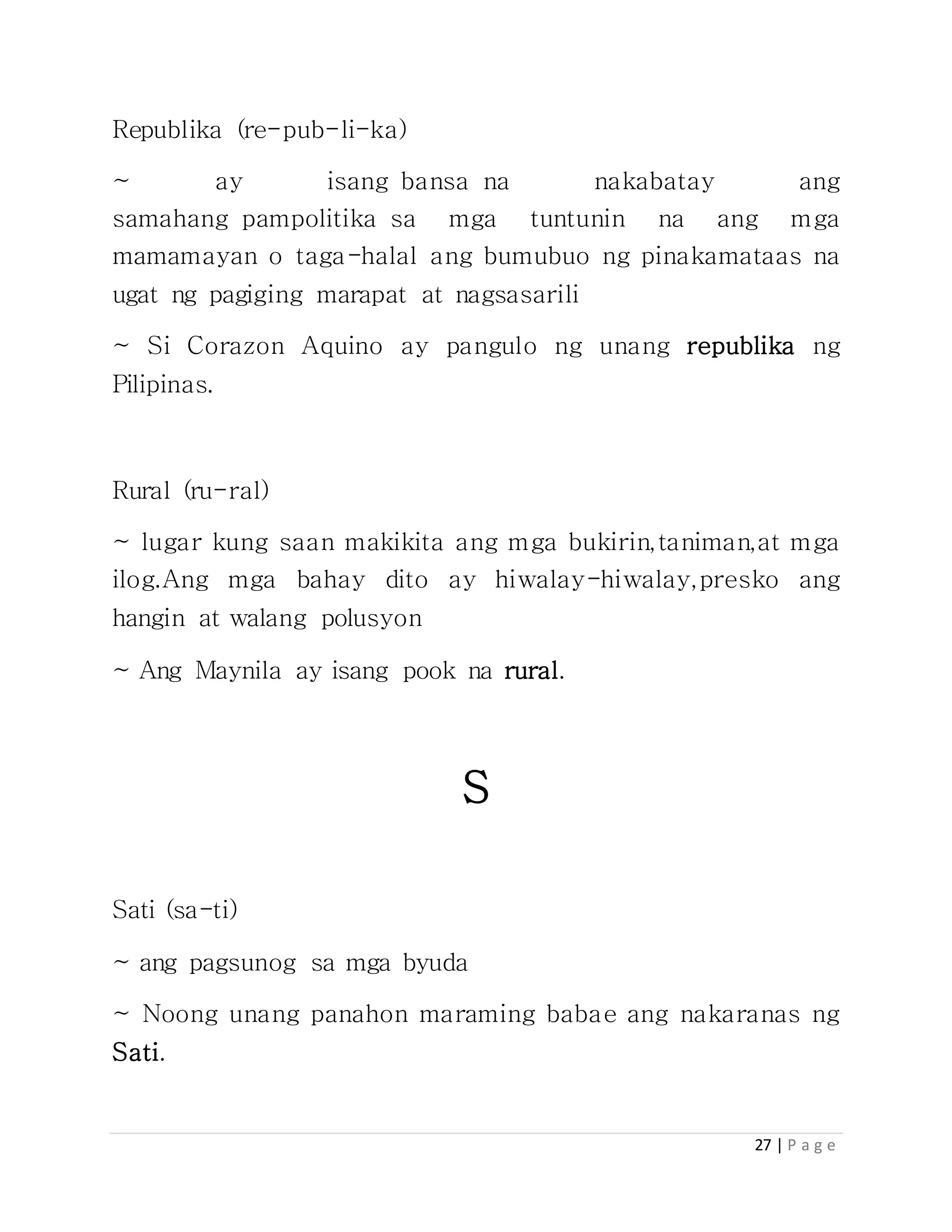 27 | P a g e
Republika (re-pub-li-ka)
~ ay isang bansa na nakabatay ang
samahang pampolitika sa mga tuntunin na ang mga
mamamayan o taga-halal ang bumubuo ng pinakamataas na
ugat ng pagiging marapat at nagsasarili
~ Si Corazon Aquino ay pangulo ng unang republika ng
Pilipinas.
Rural (ru-ral)
~ lugar kung saan makikita ang mga bukirin,taniman,at mga
ilog.Ang mga bahay dito ay hiwalay-hiwalay,presko ang
hangin at walang polusyon
~ Ang Maynila ay isang pook na rural.
S
Sati (sa-ti)
~ ang pagsunog sa mga byuda
~ Noong unang panahon maraming babae ang nakaranas ng
Sati.
 