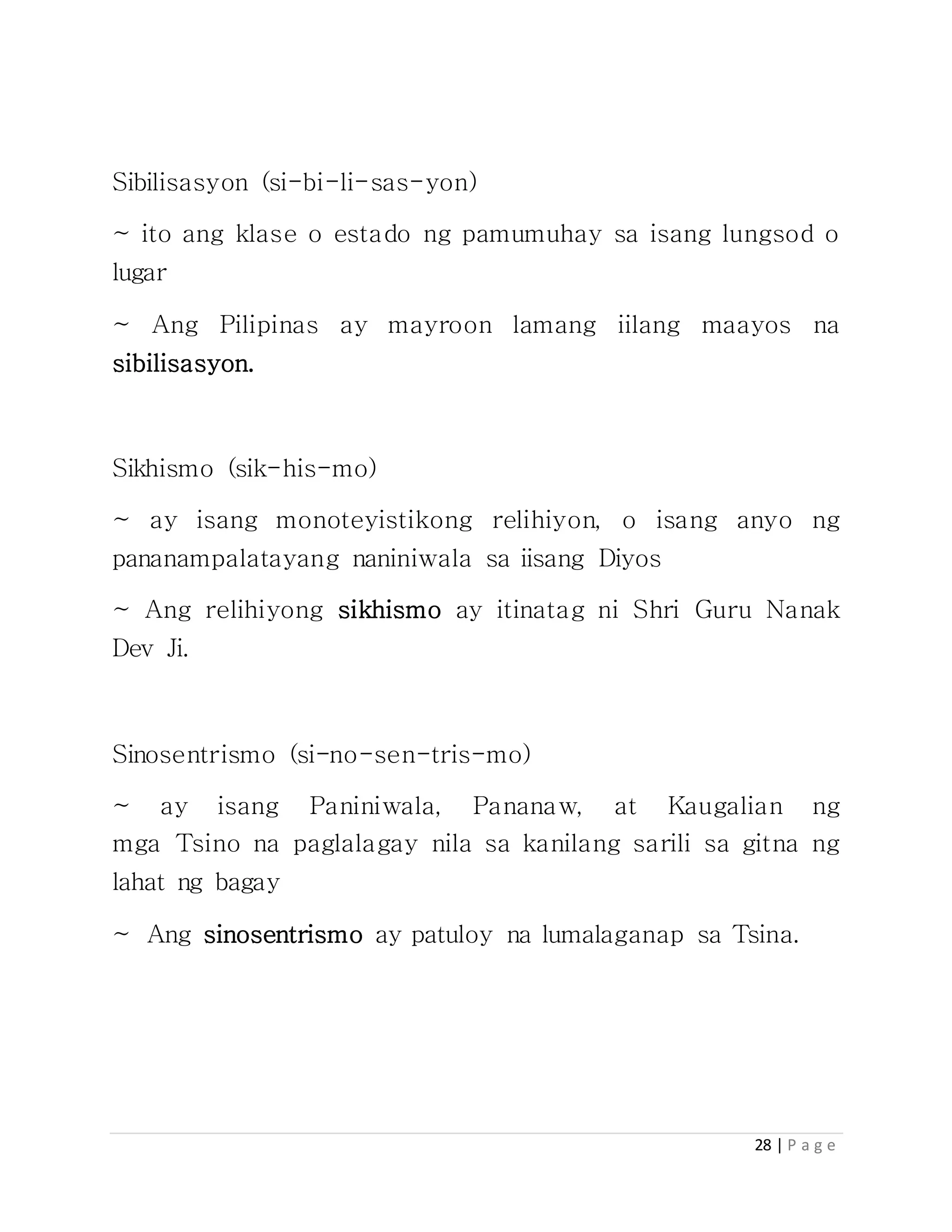 28 | P a g e
Sibilisasyon (si-bi-li-sas-yon)
~ ito ang klase o estado ng pamumuhay sa isang lungsod o
lugar
~ Ang Pilipinas ay mayroon lamang iilang maayos na
sibilisasyon.
Sikhismo (sik-his-mo)
~ ay isang monoteyistikong relihiyon, o isang anyo ng
pananampalatayang naniniwala sa iisang Diyos
~ Ang relihiyong sikhismo ay itinatag ni Shri Guru Nanak
Dev Ji.
Sinosentrismo (si-no-sen-tris-mo)
~ ay isang Paniniwala, Pananaw, at Kaugalian ng
mga Tsino na paglalagay nila sa kanilang sarili sa gitna ng
lahat ng bagay
~ Ang sinosentrismo ay patuloy na lumalaganap sa Tsina.
 