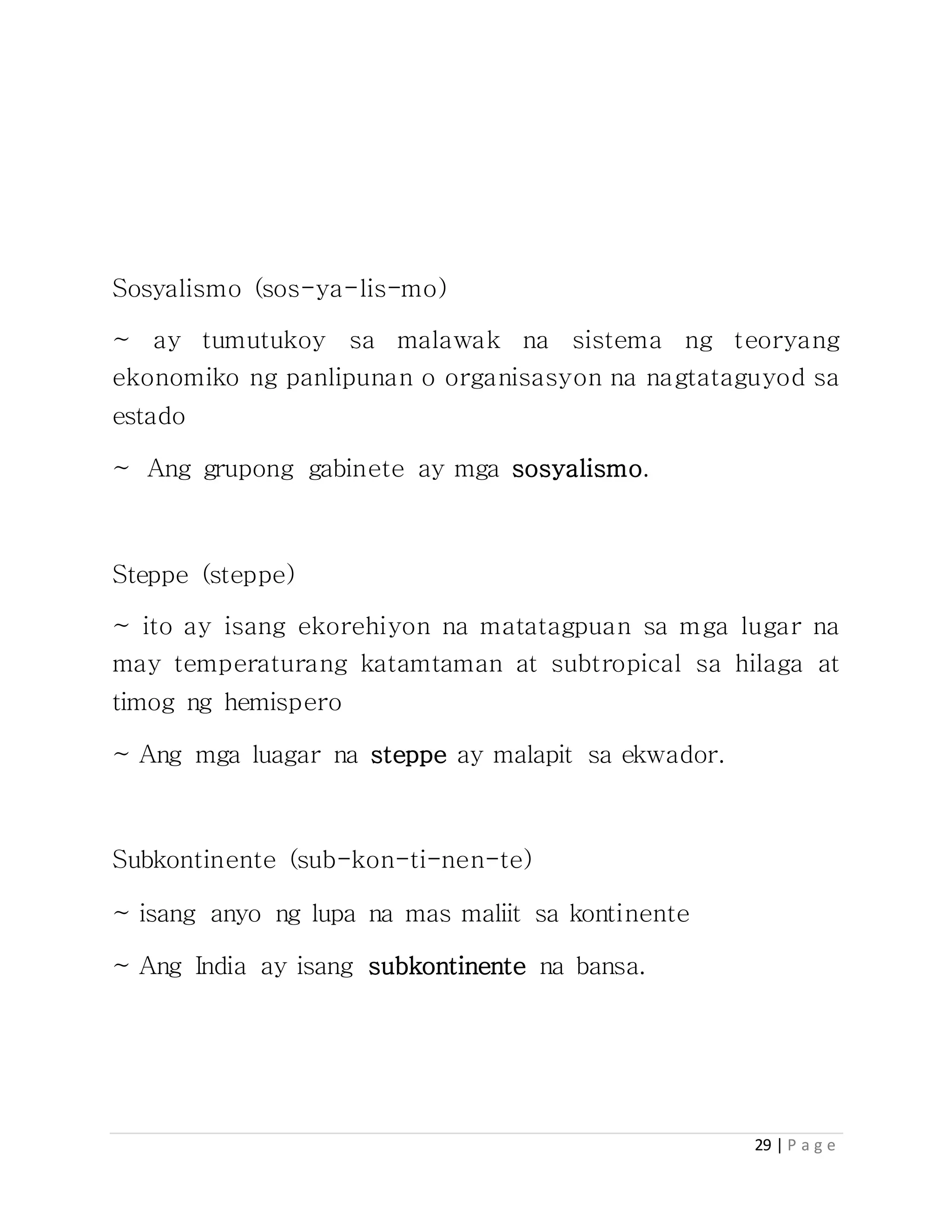29 | P a g e
Sosyalismo (sos-ya-lis-mo)
~ ay tumutukoy sa malawak na sistema ng teoryang
ekonomiko ng panlipunan o organisasyon na nagtataguyod sa
estado
~ Ang grupong gabinete ay mga sosyalismo.
Steppe (steppe)
~ ito ay isang ekorehiyon na matatagpuan sa mga lugar na
may temperaturang katamtaman at subtropical sa hilaga at
timog ng hemispero
~ Ang mga luagar na steppe ay malapit sa ekwador.
Subkontinente (sub-kon-ti-nen-te)
~ isang anyo ng lupa na mas maliit sa kontinente
~ Ang India ay isang subkontinente na bansa.
 