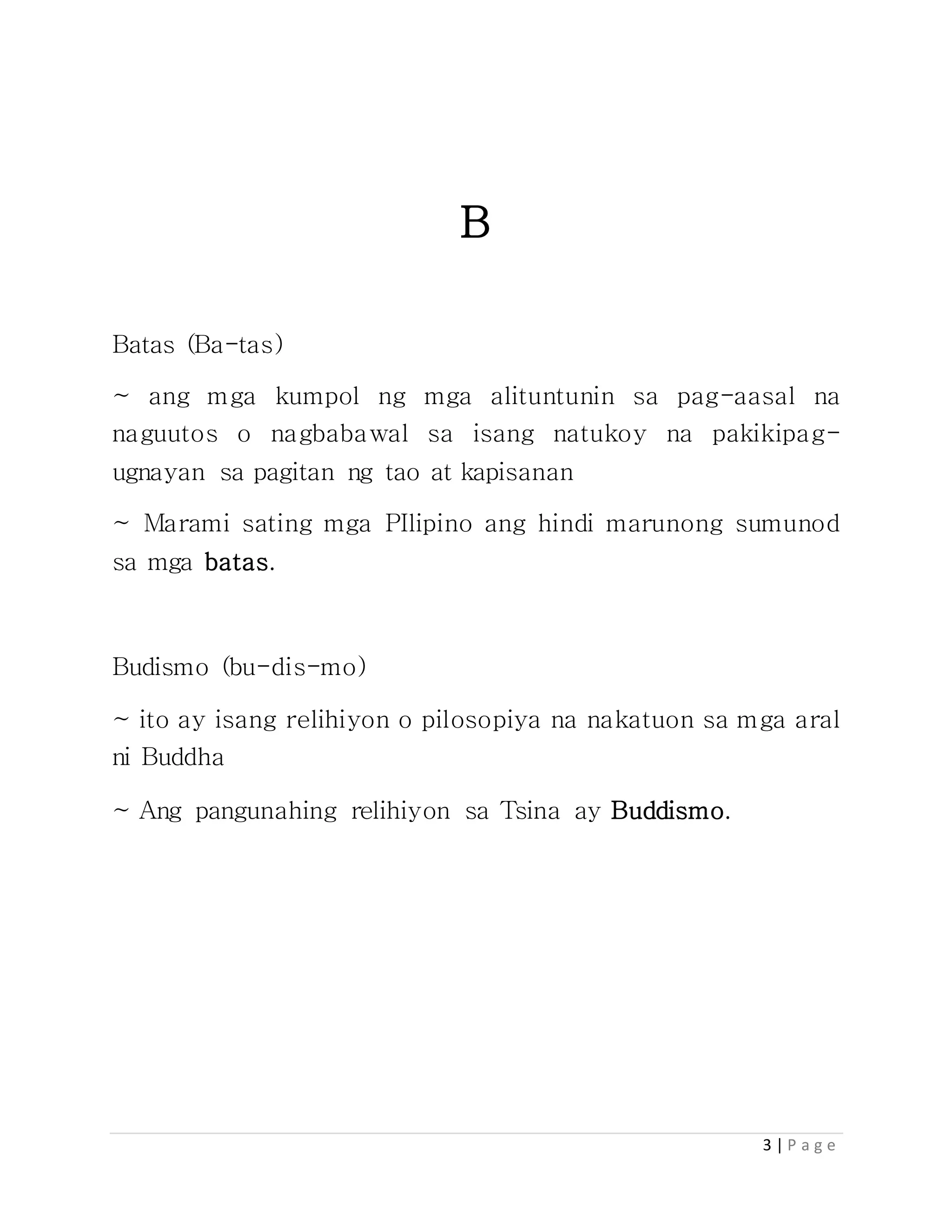 3 | P a g e
B
Batas (Ba-tas)
~ ang mga kumpol ng mga alituntunin sa pag-aasal na
naguutos o nagbabawal sa isang natukoy na pakikipag-
ugnayan sa pagitan ng tao at kapisanan
~ Marami sating mga PIlipino ang hindi marunong sumunod
sa mga batas.
Budismo (bu-dis-mo)
~ ito ay isang relihiyon o pilosopiya na nakatuon sa mga aral
ni Buddha
~ Ang pangunahing relihiyon sa Tsina ay Buddismo.
 