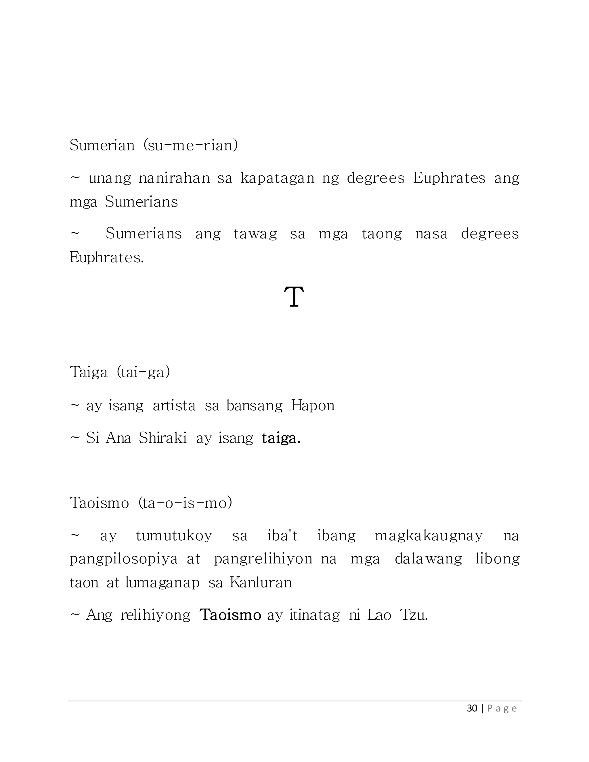 30 | P a g e
Sumerian (su-me-rian)
~ unang nanirahan sa kapatagan ng degrees Euphrates ang
mga Sumerians
~ Sumerians ang tawag sa mga taong nasa degrees
Euphrates.
T
Taiga (tai-ga)
~ ay isang artista sa bansang Hapon
~ Si Ana Shiraki ay isang taiga.
Taoismo (ta-o-is-mo)
~ ay tumutukoy sa iba't ibang magkakaugnay na
pangpilosopiya at pangrelihiyon na mga dalawang libong
taon at lumaganap sa Kanluran
~ Ang relihiyong Taoismo ay itinatag ni Lao Tzu.
 