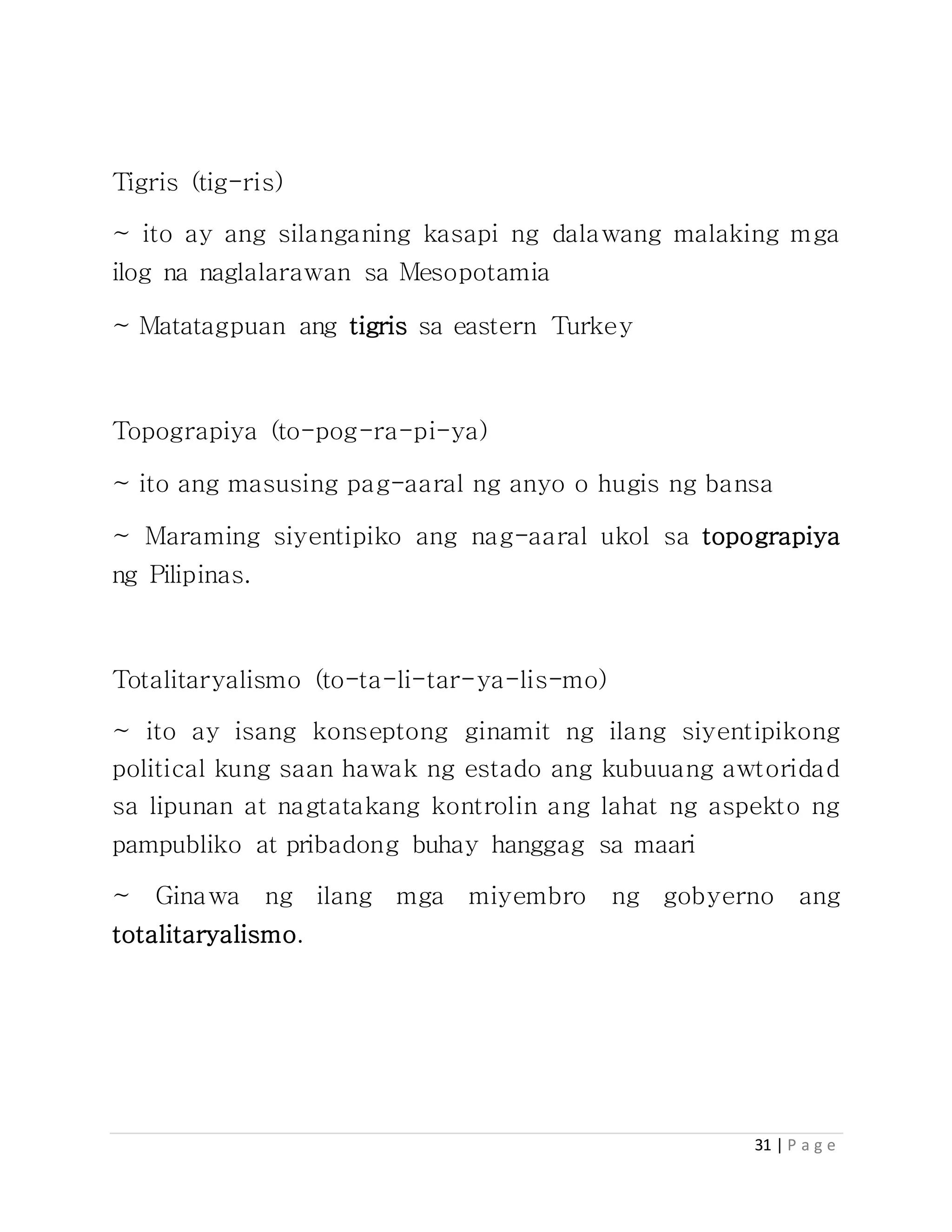31 | P a g e
Tigris (tig-ris)
~ ito ay ang silanganing kasapi ng dalawang malaking mga
ilog na naglalarawan sa Mesopotamia
~ Matatagpuan ang tigris sa eastern Turkey
Topograpiya (to-pog-ra-pi-ya)
~ ito ang masusing pag-aaral ng anyo o hugis ng bansa
~ Maraming siyentipiko ang nag-aaral ukol sa topograpiya
ng Pilipinas.
Totalitaryalismo (to-ta-li-tar-ya-lis-mo)
~ ito ay isang konseptong ginamit ng ilang siyentipikong
political kung saan hawak ng estado ang kubuuang awtoridad
sa lipunan at nagtatakang kontrolin ang lahat ng aspekto ng
pampubliko at pribadong buhay hanggag sa maari
~ Ginawa ng ilang mga miyembro ng gobyerno ang
totalitaryalismo.
 