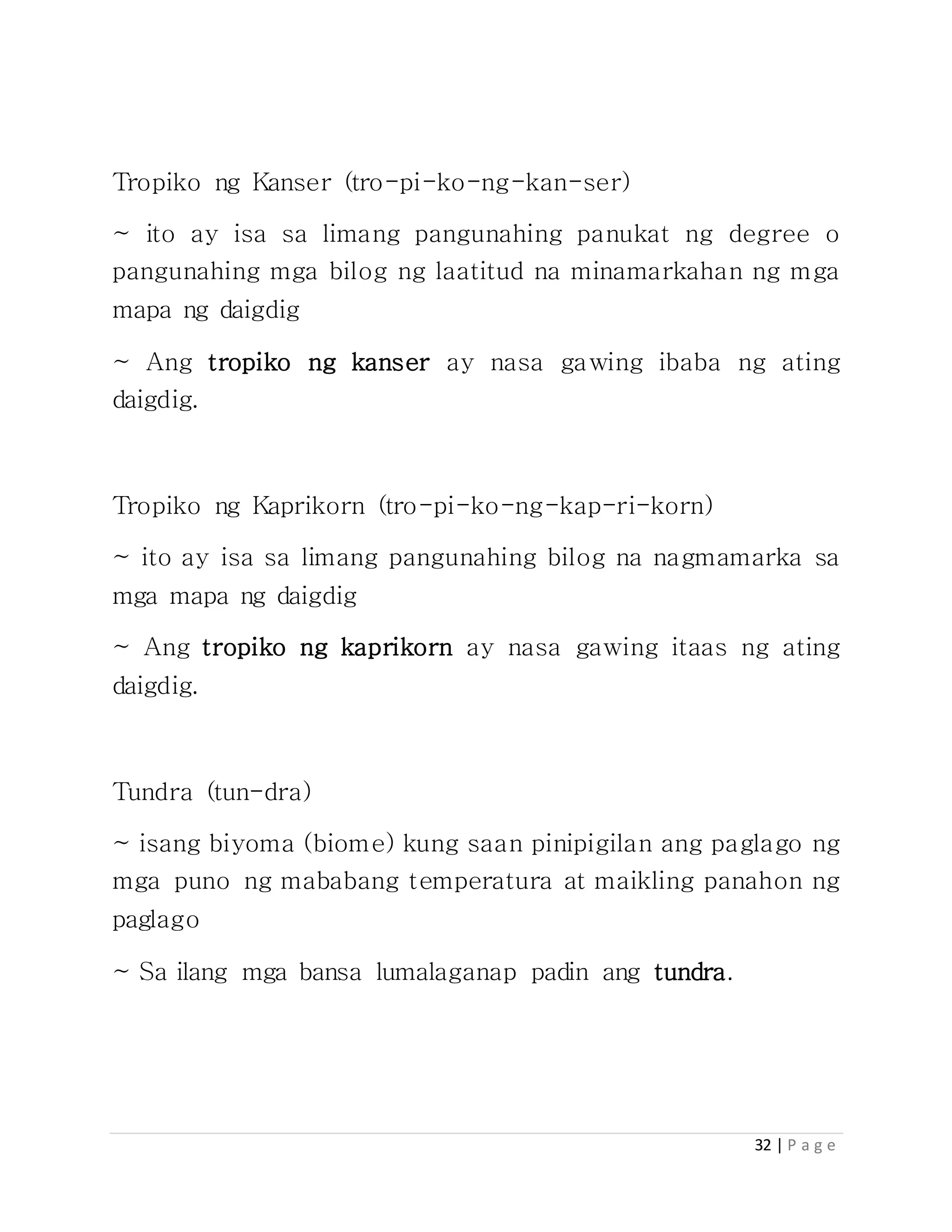 32 | P a g e
Tropiko ng Kanser (tro-pi-ko-ng-kan-ser)
~ ito ay isa sa limang pangunahing panukat ng degree o
pangunahing mga bilog ng laatitud na minamarkahan ng mga
mapa ng daigdig
~ Ang tropiko ng kanser ay nasa gawing ibaba ng ating
daigdig.
Tropiko ng Kaprikorn (tro-pi-ko-ng-kap-ri-korn)
~ ito ay isa sa limang pangunahing bilog na nagmamarka sa
mga mapa ng daigdig
~ Ang tropiko ng kaprikorn ay nasa gawing itaas ng ating
daigdig.
Tundra (tun-dra)
~ isang biyoma (biome) kung saan pinipigilan ang paglago ng
mga puno ng mababang temperatura at maikling panahon ng
paglago
~ Sa ilang mga bansa lumalaganap padin ang tundra.
 