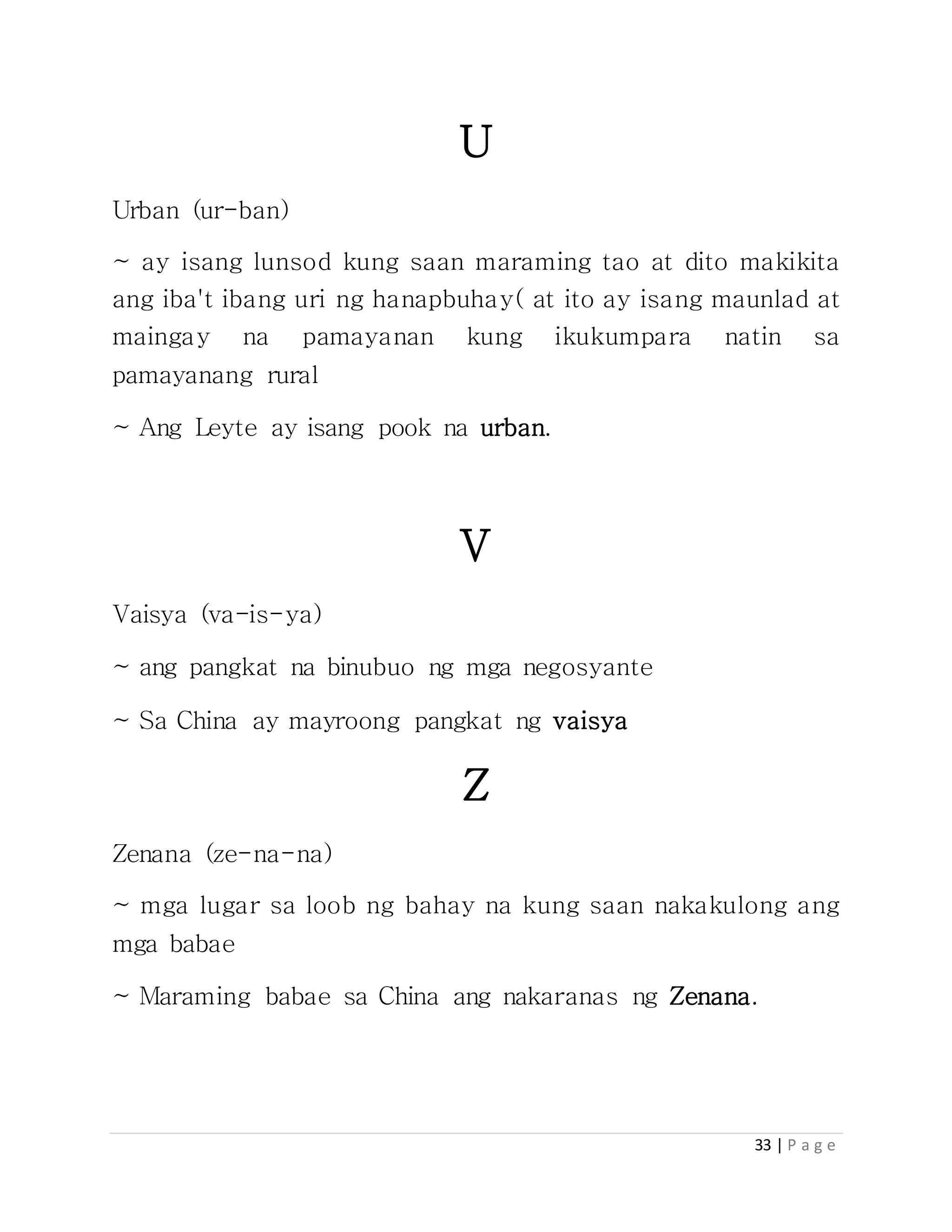 33 | P a g e
U
Urban (ur-ban)
~ ay isang lunsod kung saan maraming tao at dito makikita
ang iba't ibang uri ng hanapbuhay( at ito ay isang maunlad at
maingay na pamayanan kung ikukumpara natin sa
pamayanang rural
~ Ang Leyte ay isang pook na urban.
V
Vaisya (va-is-ya)
~ ang pangkat na binubuo ng mga negosyante
~ Sa China ay mayroong pangkat ng vaisya
Z
Zenana (ze-na-na)
~ mga lugar sa loob ng bahay na kung saan nakakulong ang
mga babae
~ Maraming babae sa China ang nakaranas ng Zenana.
 