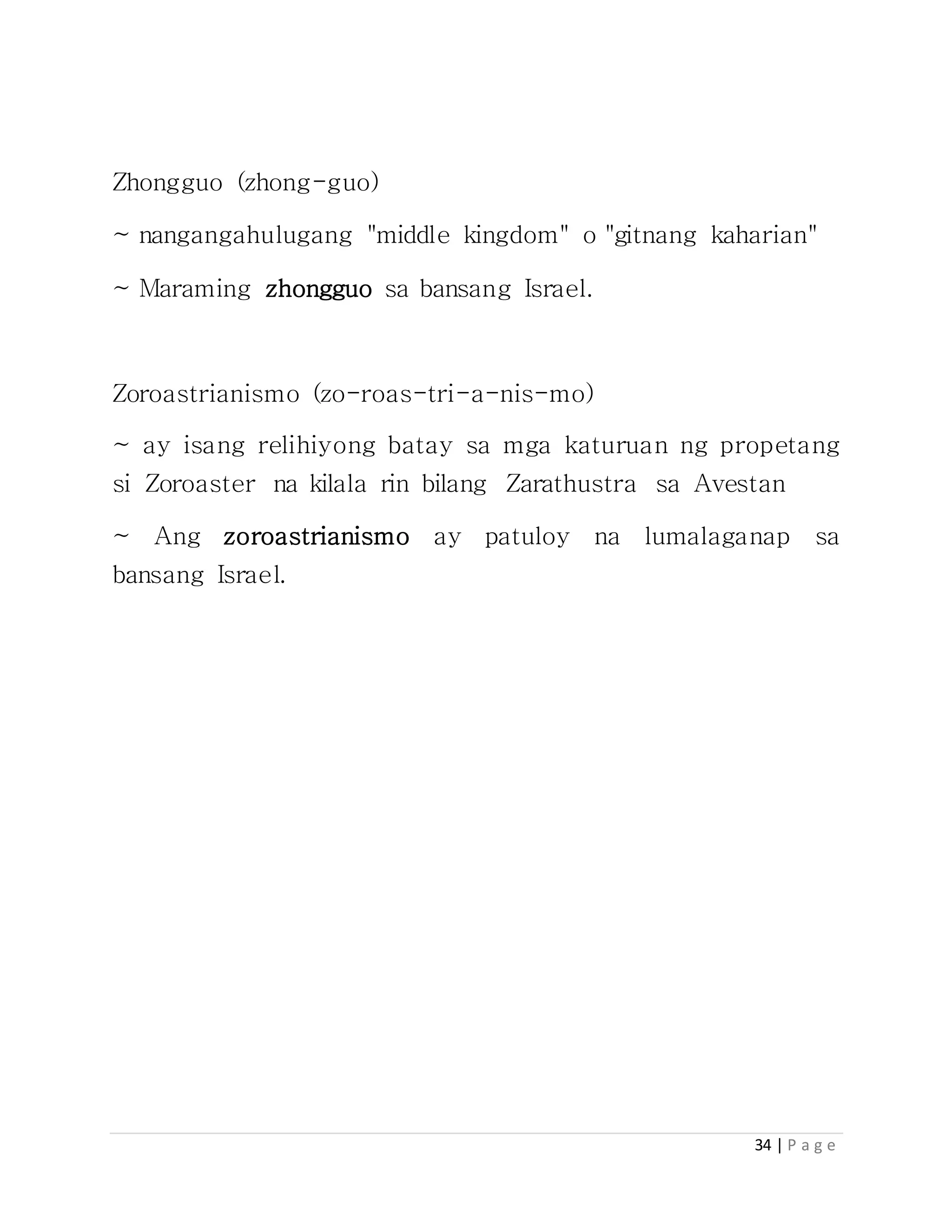 34 | P a g e
Zhongguo (zhong-guo)
~ nangangahulugang "middle kingdom" o "gitnang kaharian"
~ Maraming zhongguo sa bansang Israel.
Zoroastrianismo (zo-roas-tri-a-nis-mo)
~ ay isang relihiyong batay sa mga katuruan ng propetang
si Zoroaster na kilala rin bilang Zarathustra sa Avestan
~ Ang zoroastrianismo ay patuloy na lumalaganap sa
bansang Israel.
 