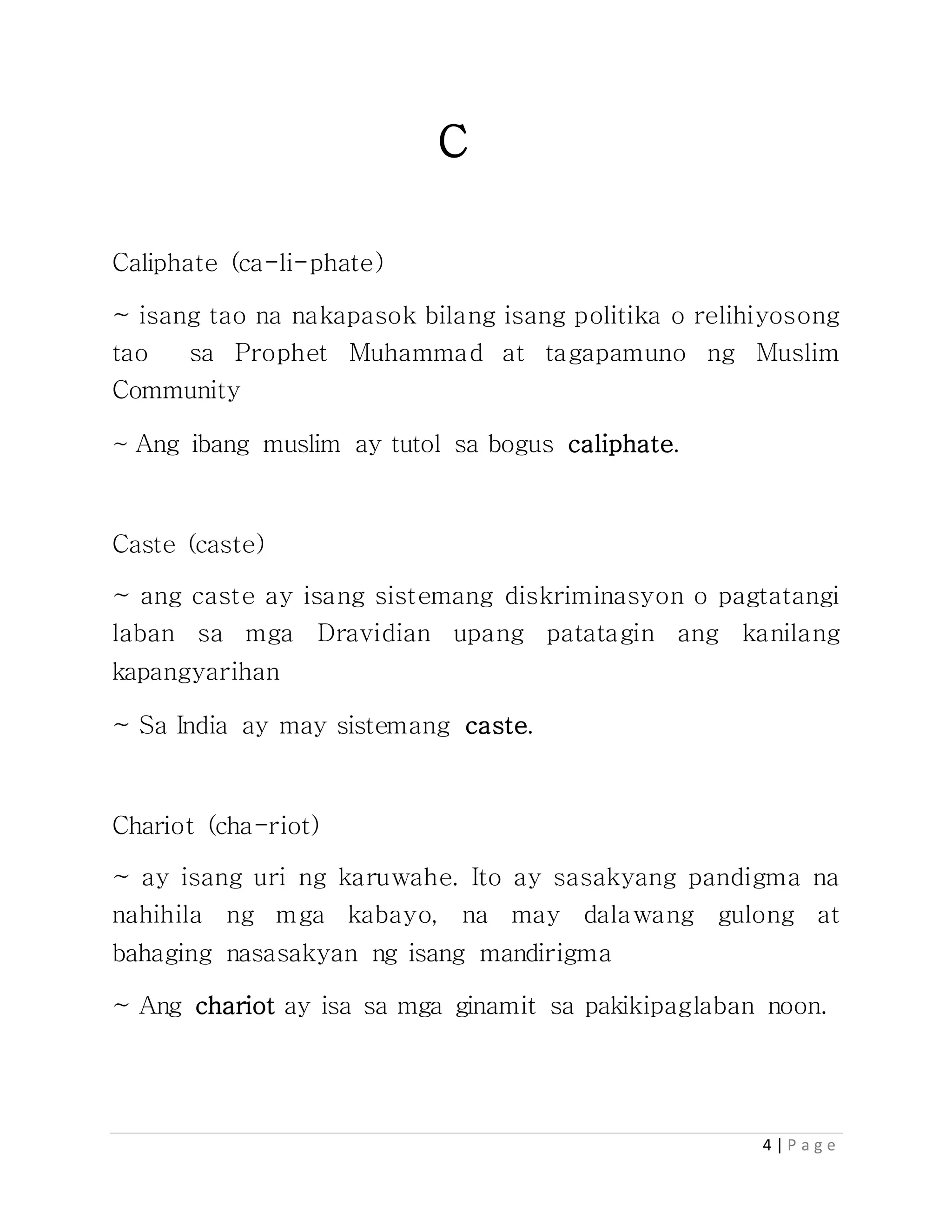 4 | P a g e
C
Caliphate (ca-li-phate)
~ isang tao na nakapasok bilang isang politika o relihiyosong
tao sa Prophet Muhammad at tagapamuno ng Muslim
Community
~ Ang ibang muslim ay tutol sa bogus caliphate.
Caste (caste)
~ ang caste ay isang sistemang diskriminasyon o pagtatangi
laban sa mga Dravidian upang patatagin ang kanilang
kapangyarihan
~ Sa India ay may sistemang caste.
Chariot (cha-riot)
~ ay isang uri ng karuwahe. Ito ay sasakyang pandigma na
nahihila ng mga kabayo, na may dalawang gulong at
bahaging nasasakyan ng isang mandirigma
~ Ang chariot ay isa sa mga ginamit sa pakikipaglaban noon.
 