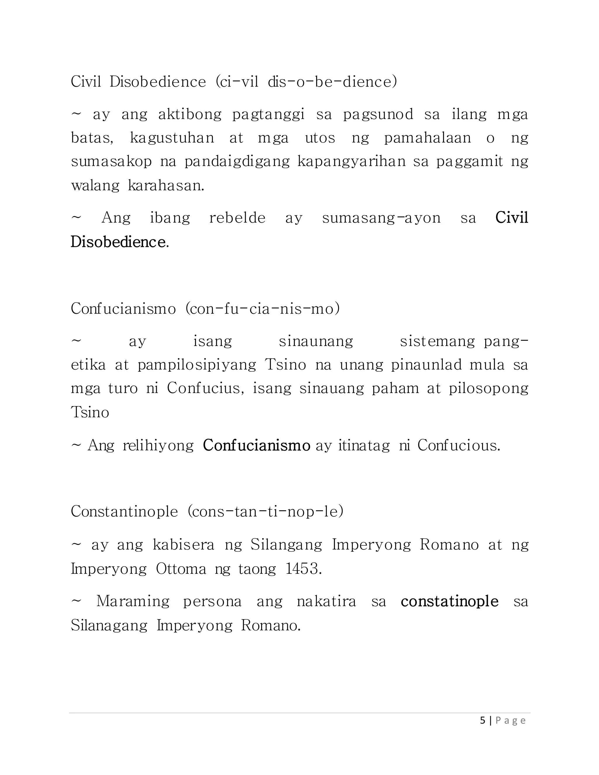 5 | P a g e
Civil Disobedience (ci-vil dis-o-be-dience)
~ ay ang aktibong pagtanggi sa pagsunod sa ilang mga
batas, kagustuhan at mga utos ng pamahalaan o ng
sumasakop na pandaigdigang kapangyarihan sa paggamit ng
walang karahasan.
~ Ang ibang rebelde ay sumasang-ayon sa Civil
Disobedience.
Confucianismo (con-fu-cia-nis-mo)
~ ay isang sinaunang sistemang pang-
etika at pampilosipiyang Tsino na unang pinaunlad mula sa
mga turo ni Confucius, isang sinauang paham at pilosopong
Tsino
~ Ang relihiyong Confucianismo ay itinatag ni Confucious.
Constantinople (cons-tan-ti-nop-le)
~ ay ang kabisera ng Silangang Imperyong Romano at ng
Imperyong Ottoma ng taong 1453.
~ Maraming persona ang nakatira sa constatinople sa
Silanagang Imperyong Romano.
 